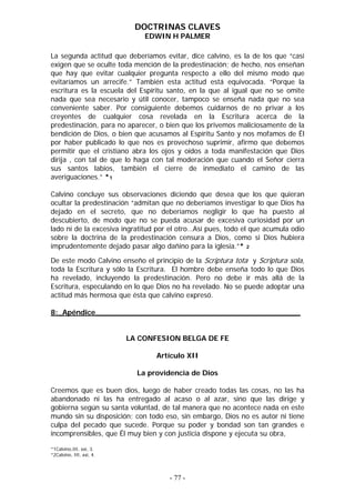 DOCTRINAS CLAVES
                              EDWIN H PALMER

La segunda actitud que deberíamos evitar, dice calvino, es la de los que “casi
exigen que se oculte toda mención de la predestinación; de hecho, nos enseñan
que hay que evitar cualquier pregunta respecto a ello del mismo modo que
evitaríamos un arrecife.” También esta actitud está equivocada. “Porque la
escritura es la escuela del Espíritu santo, en la que al igual que no se omite
nada que sea necesario y útil conocer, tampoco se enseña nada que no sea
conveniente saber. Por consiguiente debemos cuidarnos de no privar a los
creyentes de cualquier cosa revelada en la Escritura acerca de la
predestinación, para no aparecer, o bien que los privemos maliciosamente de la
bendición de Dios, o bien que acusamos al Espíritu Santo y nos mofamos de Él
por haber publicado lo que nos es provechoso suprimir, afirmo que debemos
permitir que el cristiano abra los ojos y oídos a toda manifestación que Dios
dirija , con tal de que lo haga con tal moderación que cuando el Señor cierra
sus santos labios, también el cierre de inmediato el camino de las
averiguaciones.” *1

Calvino concluye sus observaciones diciendo que desea que los que quieran
ocultar la predestinación “admitan que no deberíamos investigar lo que Dios ha
dejado en el secreto, que no deberíamos negligir lo que ha puesto al
descubierto, de modo que no se pueda acusar de excesiva curiosidad por un
lado ni de la excesiva ingratitud por el otro…Así pues, todo el que acumula odio
sobre la doctrina de la predestinación censura a Dios, como si Dios hubiera
imprudentemente dejado pasar algo dañino para la iglesia.”* 2

De este modo Calvino enseño el principio de la Scriptura tota y Scriptura sola,
toda la Escritura y sólo la Escritura. El hombre debe enseña todo lo que Dios
ha revelado, incluyendo la predestinación. Pero no debe ir más allá de la
Escritura, especulando en lo que Dios no ha revelado. No se puede adoptar una
actitud más hermosa que ésta que calvino expresó.

8:_Apéndice_____________________________________________


                          LA CONFESION BELGA DE FE

                                 Artículo XII

                            La providencia de Dios

Creemos que es buen dios, luego de haber creado todas las cosas, no las ha
abandonado ni las ha entregado al acaso o al azar, sino que las dirige y
gobierna según su santa voluntad, de tal manera que no acontece nada en este
mundo sin su disposición; con todo eso, sin embargo, Dios no es autor ni tiene
culpa del pecado que sucede. Porque su poder y bondad son tan grandes e
incomprensibles, que Él muy bien y con justicia dispone y ejecuta su obra,

*1Calvino,III, xxi, 3.
*2Calvino, III, xxi, 4.



                                     - 77 -
 