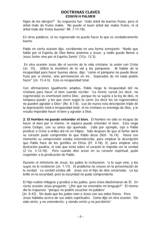 DOCTRINAS CLAVES
                              EDWIN H PALMER
higos de los abrojos?” Su respuesta fue: “todo árbol da buenos frutos, pero el
árbol malo da frutos malos. No puede el buen árbol dar malos frutos, ni el
árbol malo dar frutos buenos” Mt. 7.17-18).

En otras palabras, el no regenerado no puede hacer lo que es verdaderamente
bueno.

Pablo en cierta ocasión dijo, escribiendo en una forma semejante: “Nadie que
hable por el Espíritu de Dios llama anatema a Jesús; y nadie puede llamar a
Jesús Señor sino por el Espíritu Santo” (1Co. 12.3).

 En otra ocasión Jesús dio el secreto de la vida cristiana: la unión con Cristo
(Jn. 15). Utilizó la metáfora de la vid y los pámpanos. Al hablar de la
incapacidad para hacer buenas obras, dijo: “como el pámpano no puede llevar
fruto por sí mismo, sino permanecéis en mí… Separados de mí nada podéis
hacer” (Jn. 15.4-5). Esto es incapacidad total.

Con afirmaciones igualmente amplios, Pablo niega la incapacidad del no
cristiano para hacer el bien cuando escribe: “La mente carnal (es decir, no
regenerada) es enemistad contra Dios; porque no se sujeta a la ley de dios, ni
tampoco puede; y los que viven según la carne (es decir los no regenerados)
no pueden agradar a Dios” (Ro. 8.7-8). Lea de nuevo esta descripción triple de
la depravación total o incapacidad total: el no cristiano es enemigo de Dios, y le
resulta imposible hacer el bien y agradar a Dios.

2. El hombre no puede entender el bien. El hombre no sólo es incapaz de
hacer el bien por si mismo; ni siquiera puede entender el bien. Esta ciego
como Cíclope, con su único ojo quemado. Lidia por ejemplo, oyó a Pablo
predicar a Cristo a orillas del río en Filipos. Sólo después de que el Señor abrió
su corazón pudo comprender lo que Pablo decía (Hch. 16.14). Hasta ese
momento su comprensión estaba entenebrecida, para emplear la descripción
que Pablo hace de los gentiles en Efeso (Ef. 4.18). O, para emplear otra
ilustración paulina, el velo que tenía sobre el corazón le impedía ver la verdad
(2 Co. 3.12-18). Pero cuando dios actuó en su corazón espiritual, pudo
responder a la predicación de Pablo.

Durante el ministerio de Jesús, los judíos lo rechazaron. “a lo suyo vino, y los
suyos no le recibieron (Jn. 1.11). El problema no estuvo en la presentación de
la verdad. La verdad estaba allí. Jesús era el hijo de dios encarnado. La luz
brillo en la oscuridad, pero la oscuridad no pudo comprenderla.

 El Hijo realizó milagros y predicó a los judíos, pero éstos blasfemaron de Él. En
 cierta ocasión Jesús preguntó: “¿Por qué no entendéis mi lenguaje?” Él mismo
 dio la respuesta: “porque no podéis escuchar mi palabra”
(Jn. 8.43). Sin duda que los judíos oían a Jesús con sus oídos físicos. Pero
 Jesús hablaba acerca de sus oídos espirituales. Como dijo en otra ocasión, “De
 oído oiréis, y no entenderéis; y viendo veréis y no percibiréis”



                                       -8-
 