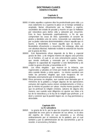 DOCTRINAS CLAVES
                    EDWIN H PALMER

                            Capítulo X
                        Llamamiento Eficaz

XXXII. A todos aquellos a quienes dios ha predestinado para vida, y a
       esos solamente es a quienes le place en el tiempo señalado y
       aceptado, llamar eficazmente por su Palabra y espíritu,
       sacándolos del estado de pecado y muerte en que se hallaban
       por naturaleza para darles vida y salvación por Jesucristo.
       Esto lo hace iluminando espiritualmente, a fin de que
       comprendan las cosas de Dios; quitándoles el corazón de
       piedra y dándoles uno de carne, renovando sus voluntades y
       por su poder soberano determinándoles a hacer aquello que es
       bueno, y llevándoles a hacer aquello que es bueno, y
       llevándoles eficazmente a Jesucristo. Sin embargo, ellos van
       con absoluta libertad, habiendo recibido la voluntad de hacerlo
       por la gracia de Dios.
XXXIII. Este llamamiento eficaz depende de la libre y especial
       gracia de Dios y de ninguna manera de alguna cosa prevista
       en el hombre, el cual es en esto enteramente pasivo, hasta
       que siendo vivificado y renovado por el espíritu Santo,
       adquiere la capacidad de responder a este llamamiento y de
       recibir la gracia ofrecida y transmitida en Él.
XXXIV. Los niños elegidos            que mueren en la infancia, son
       regenerados y salvados en Cristo por medio del espíritu, quien
       obra cuándo dónde y cómo quiere. Lo mismo sucederá con
       todas las personas elegidas que sean incapaces de ser
       llamadas externamente por el ministerio de la palabra.
XXXV. Otras personas no elegidas, aun cuando sean llamadas por el
       ministerio de la palabra y tengan algunas de las operaciones
       comunes del espíritu nunca vienen verdaderamente a Cristo y
       por lo mismo no pueden ser salvas; mucho menos pueden, los
       que no profesan la religión cristiana, salvarse de alguna otra
       manera, aun cuando sean diligentes en ajustar sus vidas a la
       luz de la naturaleza y a la ley de la religión que profesan, y el
       decir y sostener que lo pueden lograr así, es muy perniciosos y
       detestable.


                       Capítulo XIV
                     La fe salvadora
XXXVI. La gracia de la fe, por la que los creyentes son puestos en
      capacidad de creer para la salvación de sus almas, es la obra
      del espíritu de Cristo en sus corazones y se efectúa
      ordinariamente por el ministerio de la palabra, por el cual
      también y por la administración de los sacramentos y por la
      oración, si acrecienta y fortalece.



                            - 84 -
 
