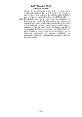 DOCTRINAS CLAVES
                    EDWIN H PALMER
       eficacia de los méritos de la intercesión de Cristo, de la
       morada del espíritu de Dios y de la simiente del mismo que
       está en ellos, y de la naturaleza del pacto de gracia, de todo lo
       cual se desprende también la certeza y lo infalible de ella.
XLIII. No obstante esto, los creyentes, por las tentaciones de
       Satanás y del mundo, la influencia de los restos de la
       corrupción que queda en ellos y por el descuido de los medios
       necesarios para preservarse, pueden caer en pecado graves, y
       continuar en ellos por algún tiempo. Por lo cual incurrirán en
       el desagrado de Dios, entristecerán a su Espíritu Santo, se
       verán privados en algún grado de sus consuelos y de sus
       influencias endurecerán sus corazones, debilitarán sus
       conciencias, ofenderán, escandalizarán a otros, y atraerán
       juicios temporales.




                            - 86 -
 