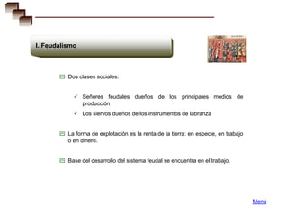 I. Feudalismo



        Dos clases sociales:


             Señores feudales dueños de los principales medios de
                producción
             Los siervos dueños de los instrumentos de labranza


        La forma de explotación es la renta de la tierra: en especie, en trabajo
          o en dinero.


        Base del desarrollo del sistema feudal se encuentra en el trabajo.




                                                                                    Menú
 