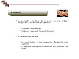 I. Capitalismo



        La    producción generalizada de mercancías          es   una   condición
          indispensable para el desarrollo del capitalismo:


             Producción mercantil simple
             Producción maquinizada (Revolución Industrial)


        El capitalismo tiene dos fases:


             La      premonopolista o libre competencia. Competencia entre
                 capitalistas
             La imperialista o monopolista. Concentración de la producción y del
                 capital
 