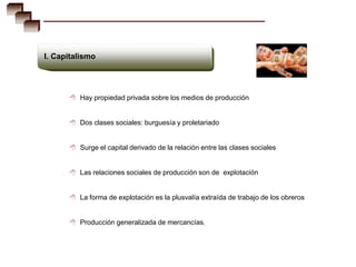 I. Capitalismo




       Hay propiedad privada sobre los medios de producción


       Dos clases sociales: burguesía y proletariado


       Surge el capital derivado de la relación entre las clases sociales


       Las relaciones sociales de producción son de explotación


       La forma de explotación es la plusvalía extraída de trabajo de los obreros


       Producción generalizada de mercancías.
 