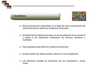 I. Socialismo



       Modo de producción desarrollado en el siglo XX como consecuencia del
         rompimiento de las relaciones sociales de producción


       El Estado fija los objetivos de cada uno de los eslabones de la economía
         y asigna a los organismos productivos los recursos pecuarios y
         materiales


       Hay propiedad social sobre los medios de producción


       Aunque existen las clases sociales, éstas ya no son antagónicas


       Las relaciones sociales de producción son de cooperación y ayuda
         mutua
 