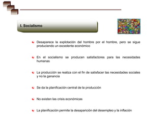 I. Socialismo



       Desaparece la explotación del hombre por el hombre, pero se sigue
         produciendo un excedente económico


       En el socialismo se producen satisfactores para las necesidades
         humanas


       La producción se realiza con el fin de satisfacer las necesidades sociales
         y no la ganancia


       Se da la planificación central de la producción


       No existen las crisis económicas


       La planificación permite la desaparición del desempleo y la inflación
 