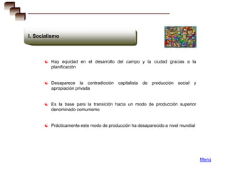 I. Socialismo




       Hay equidad en el desarrollo del campo y la ciudad gracias a la
         planificación


       Desaparece     la contradicción   capitalista   de   producción   social   y
         apropiación privada


       Es la base para la transición hacia un modo de producción superior
         denominado comunismo


       Prácticamente este modo de producción ha desaparecido a nivel mundial




                                                                                       Menú
 