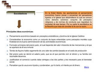 Escolásticos                          En la Edad Media, las aportaciones al pensamiento
                                               económico fueron pocas y provenían de pensadores
                                               ligados a la Iglesia que desarrollaron lo que se conoce
                                               como derecho canónico: conjunto de preceptos
                                               religiosos y de normas de conducta que regulaban la
                                               sociedad de ese tiempo. Por su parte la escolástica es
                                               la filosofía que trata de conciliar la fe con la razón.

Principales ideas económicas:

   Pensamiento económico basado en preceptos aristotélicos y doctrina de la Iglesia Católica
   Consideraban la economía como un conjunto de leyes entendidas como preceptos morales cuya
    finalidad era la buena administración de las actividades económicas
   Formulan principios del precio justo, el cual depende del valor inherente de las mercancías y el que
    se apartara de él era inmoral
   Tomás de Aquino habla vagamente de una valor de cambio basado en el costo de producción
   Del precio justo se derivó el salario justo, que es el que permite vivir al obrero y su familia con
    razonable decencia.
   Justificaban el comercio cuando daba ventajas a las dos partes y era necesario para el bienestar
    social.
   Pensaban que la usura era injusta y condenaban, por lo tanto, el interés por el dinero
                                                                                              Menú
 