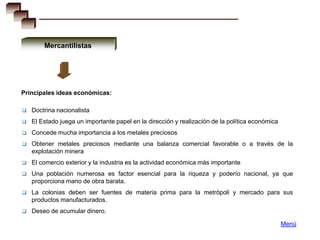 Mercantilistas




Principales ideas económicas:

   Doctrina nacionalista
   El Estado juega un importante papel en la dirección y realización de la política económica
   Concede mucha importancia a los metales preciosos
   Obtener metales preciosos mediante una balanza comercial favorable o a través de la
    explotación minera
   El comercio exterior y la industria es la actividad económica más importante
   Una población numerosa es factor esencial para la riqueza y poderío nacional, ya que
    proporciona mano de obra barata.
   La colonias deben ser fuentes de materia prima para la metrópoli y mercado para sus
    productos manufacturados.
   Deseo de acumular dinero.

                                                                                                 Menú
 