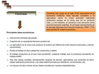 Fisiócratas                            Corriente que surge en el siglo XVIII, precursora de la
                                                 economía moderna. Esta escuela considera a la
                                                 agricultura como la única actividad realmente
                                                 productiva porque es la única que da un producto
                                                 neto, y a la industria, el comercio y los servicios como
                                                 económicamente estériles. El principal representante de
                                                 la escuela fisiócrata fue Francois Quesnay (1694–1774)
                                                 que escribió El cuadro económico.
Principales ideas económicas:

   Intervención limitada del estado.
   Creación de un excedente llamaron produit net
   La agricultura es la única que produce el produit net (diferencia entre bienes producidos y bienes
    consumidos).
   Divide el trabajo en dos categorías: productivo y estéril.
   El trabajo productivo es el que crea excedente; cualquier trabajo que no produzca excedente es
    trabajo estéril.
   Hay tres clases sociales; terratenientes (dueños de tierras); agricultores que arriendan la tierra
    (clase realmente productora), y la clase estéril formada por artesanos, comerciantes, etc.
   La riqueza circula a través de las clases sociales por causes preestablecidos
 
