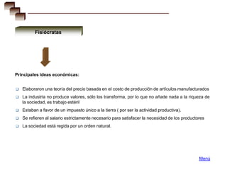 Fisiócratas




Principales ideas económicas:


   Elaboraron una teoría del precio basada en el costo de producción de artículos manufacturados
   La industria no produce valores, sólo los transforma, por lo que no añade nada a la riqueza de
    la sociedad, es trabajo estéril
   Estaban a favor de un impuesto único a la tierra ( por ser la actividad productiva).
   Se refieren al salario estrictamente necesario para satisfacer la necesidad de los productores
   La sociedad está regida por un orden natural.




                                                                                               Menú
 