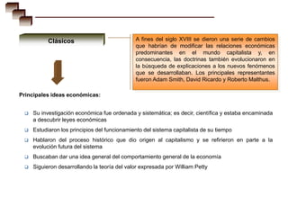 Clásicos                           A fines del siglo XVIII se dieron una serie de cambios
                                              que habrían de modificar las relaciones económicas
                                              predominantes en el mundo capitalista y, en
                                              consecuencia, las doctrinas también evolucionaron en
                                              la búsqueda de explicaciones a los nuevos fenómenos
                                              que se desarrollaban. Los principales representantes
                                              fueron Adam Smith, David Ricardo y Roberto Malthus.

Principales ideas económicas:


    Su investigación económica fue ordenada y sistemática; es decir, científica y estaba encaminada
     a descubrir leyes económicas
    Estudiaron los principios del funcionamiento del sistema capitalista de su tiempo
    Hablaron del proceso histórico que dio origen al capitalismo y se refirieron en parte a la
     evolución futura del sistema
    Buscaban dar una idea general del comportamiento general de la economía
    Siguieron desarrollando la teoría del valor expresada por William Petty
 