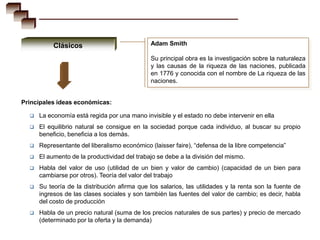 Clásicos                           Adam Smith

                                              Su principal obra es la investigación sobre la naturaleza
                                              y las causas de la riqueza de las naciones, publicada
                                              en 1776 y conocida con el nombre de La riqueza de las
                                              naciones.


Principales ideas económicas:

     La economía está regida por una mano invisible y el estado no debe intervenir en ella
     El equilibrio natural se consigue en la sociedad porque cada individuo, al buscar su propio
      beneficio, beneficia a los demás.
     Representante del liberalismo económico (laisser faire), “defensa de la libre competencia”
     El aumento de la productividad del trabajo se debe a la división del mismo.
     Habla del valor de uso (utilidad de un bien y valor de cambio) (capacidad de un bien para
      cambiarse por otros). Teoría del valor del trabajo
     Su teoría de la distribución afirma que los salarios, las utilidades y la renta son la fuente de
      ingresos de las clases sociales y son también las fuentes del valor de cambio; es decir, habla
      del costo de producción
     Habla de un precio natural (suma de los precios naturales de sus partes) y precio de mercado
      (determinado por la oferta y la demanda)
 