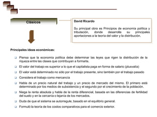 Clásicos                             David Ricardo

                                                Su principal obra es Principios de economía política y
                                                tributación,   donde      desarrolla      su     principales
                                                aportaciones a la teoría del valor y la distribución.



Principales ideas económicas:

     Piensa que la economía política debe determinar las leyes que rigen la distribución de la
      riqueza entre las clases que contribuyan a formarla.
     El valor del trabajo es superior a lo que el capitalista paga en forma de salario (plusvalía)
     El valor está determinado no sólo por el trabajo presente, sino también por el trabajo pasado
     Considera el trabajo como mercancía
     Habla de un precio natural del trabajo y un precio de mercado del mismo. El primero está
      determinado por los medios de subsistencia y el segundo por el crecimiento de la población.
     Niega la renta absoluta y habla de la renta diferencial, basada en las diferencias de fertilidad
      del suelo y en la cercanía o lejanía de los mercados.
     Duda de que el sistema se autorregule, basado en el equilibrio general.
     Formuló la teoría de los costos comparativos para el comercio exterior.
 