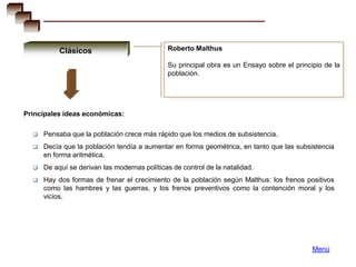 Clásicos                           Roberto Malthus

                                              Su principal obra es un Ensayo sobre el principio de la
                                              población.




Principales ideas económicas:

     Pensaba que la población crece más rápido que los medios de subsistencia.
     Decía que la población tendía a aumentar en forma geométrica, en tanto que las subsistencia
      en forma aritmética.
     De aquí se derivan las modernas políticas de control de la natalidad.
     Hay dos formas de frenar el crecimiento de la población según Malthus: los frenos positivos
      como las hambres y las guerras, y los frenos preventivos como la contención moral y los
      vicios.




                                                                                            Menú
 