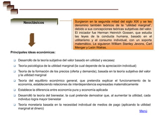 Neoclásicos                            Surgieron en la segunda mitad del siglo XIX y se les
                                               denomino también teóricos de la “utilidad marginal”,
                                               debido a sus concepciones teóricas subjetivas del valor.
                                               El iniciador fue Herman Heinrich Gossen, que estudia
                                               las leyes de la conducta humana, basado en el
                                               utilitarismo y el consumo individual, con un soporte
                                               matemático. Le siguieron William Stanley Jevons, Carl
                                               Menger y León Walras.
Principales ideas económicas:

    Desarrollo de la teoría subjetiva del valor basado en utilidad y escasez
    Teoría psicológica de la utilidad marginal (la cual depende de la apreciación individual)
    Teoría de la formación de los precios (oferta y demanda), basada en la teoría subjetiva del valor
     y la utilidad marginal
    Teoría del equilibrio económico general, que pretendía explicar el funcionamiento de la
     economía, estableciendo relaciones de interdependencia expresadas matemáticamente
    Establece la diferencia entre economía pura y economía aplicada
    Desarrolló la teoría del bienestar, la cual pretende demostrar que, al aumentar la utilidad, cada
     individuo logra mayor bienestar
    Teoría monetaria basada en la necesidad individual de medios de pago (aplicando la utilidad
     marginal al dinero)
                                                                                       Menú
 