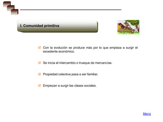 I. Comunidad primitiva




           Con la evolución se produce más por lo que empieza a surgir el
             excedente económico.


           Se inicia el intercambio o trueque de mercancías.


           Propiedad colectiva pasa a ser familiar.


           Empiezan a surgir las clases sociales.




                                                                             Menú
 
