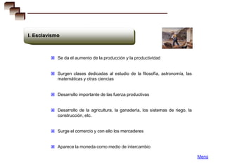 I. Esclavismo



          Se da el aumento de la producción y la productividad


          Surgen clases dedicadas al estudio de la filosofía, astronomía, las
            matemáticas y otras ciencias


          Desarrollo importante de las fuerza productivas


          Desarrollo de la agricultura, la ganadería, los sistemas de riego, la
            construcción, etc.


          Surge el comercio y con ello los mercaderes


          Aparece la moneda como medio de intercambio

                                                                                   Menú
 