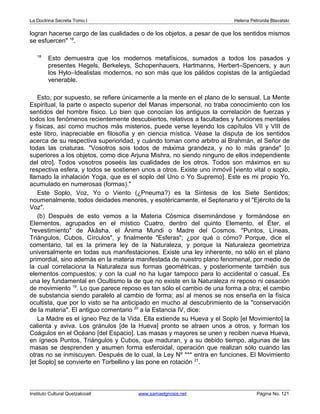 La Doctrina Secreta Tomo I Helena Petronila Blavatski 
logran hacerse cargo de las cualidades o de los objetos, a pesar de que los sentidos mismos 
se esfuercen" 18. 
18 Esto demuestra que los modernos metafísicos, sumados a todos los pasados y 
presentes Hegels, Berkeleys, Schopenhauers, Hartmanns, Herbert–Spencers, y aun 
los Hylo–Idealistas modernos, no son más que los pálidos copistas de la antigüedad 
venerable. 
Esto, por supuesto, se refiere únicamente a la mente en el plano de lo sensual. La Mente 
Espiritual, la parte o aspecto superior del Manas impersonal, no traba conocimiento con los 
sentidos del hombre físico. Lo bien que conocían los antiguos la correlación de fuerzas y 
todos los fenómenos recientemente descubiertos, relativos a facultades y funciones mentales 
y físicas, así como muchos más misterios, puede verse leyendo los capítulos VII y VIII de 
este libro, inapreciable en filosofía y en ciencia mística. Véase la disputa de los sentidos 
acerca de su respectiva superioridad, y cuándo toman como arbitro al Brahmán, el Señor de 
todas las criaturas. "Vosotros sois todos de máxima grandeza, y no lo más grande" [o 
superiores a los objetos, como dice Arjuna Mishra, no siendo ninguno de ellos independiente 
del otro]. Todos vosotros poseéis las cualidades de los otros. Todos son máximos en su 
respectiva esfera, y todos se sostienen unos a otros. Existe uno inmóvil [viento vital o soplo, 
llamado la inhalación Yoga, que es el soplo del Uno o Yo Supremo]. Este es mi propio Yo, 
acumulado en numerosas (formas)." 
Este Soplo, Voz, Yo o Viento (¿Pneuma?) es la Síntesis de los Siete Sentidos; 
noumenalmente, todos deidades menores, y esotéricamente, el Septenario y el "Ejército de la 
Voz". 
(b) Después de esto vemos a la Materia Cósmica diseminándose y formándose en 
Elementos, agrupados en el místico Cuatro, dentro del quinto Elemento, el Éter, el 
"revestimiento" de Âkâsha, el Ánima Mundi o Madre del Cosmos. "Puntos, Líneas, 
Triángulos, Cubos, Círculos", y finalmente "Esferas"; ¿por qué o cómo? Porque, dice el 
comentario, tal es la primera ley de la Naturaleza, y porque la Naturaleza geometriza 
universalmente en todas sus manifestaciones. Existe una ley inherente, no sólo en el plano 
primordial, sino además en la materia manifestada de nuestro plano fenomenal, por medio de 
la cual correlaciona la Naturaleza sus formas geométricas, y posteriormente también sus 
elementos compuestos; y con la cual no ha lugar tampoco para lo accidental o casual. Es 
una ley fundamental en Ocultismo la de que no existe en la Naturaleza ni reposo ni cesación 
de movimiento 19. Lo que parece reposo es tan sólo el cambio de una forma a otra; el cambio 
de substancia siendo paralelo al cambio de forma; así al menos se nos enseña en la física 
ocultista, que por lo visto se ha anticipado en mucho al descubrimiento de la "conservación 
de la materia". El antiguo comentario 20 a la Estancia IV, dice: 
La Madre es el ígneo Pez de la Vida. Ella extiende su Hueva y el Soplo [el Movimiento] la 
calienta y aviva. Los gránulos [de la Hueva] pronto se atraen unos a otros, y forman los 
Coágulos en el Océano [del Espacio]. Las masas y mayores se unen y reciben nueva Hueva, 
en ígneos Puntos, Triángulos y Cubos, que maduran, y a su debido tiempo, algunas de las 
masas se desprenden y asumen forma esferoidal, operación que realizan sólo cuando las 
otras no se inmiscuyen. Después de lo cual, la Ley Nº *** entra en funciones. El Movimiento 
[el Soplo] se convierte en Torbellino y las pone en rotación 21. 
Instituto Cultural Quetzalcoatl www.samaelgnosis.net Página No. 121 
 