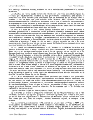 La Doctrina Secreta Tomo I Helena Petronila Blavatski 
de la familia y a numerosos criados y asistentes por ser su abuelo Fadéef, gobernador de la provincia 
de Saratov. 
La naturaleza de Helena estaba fuertemente imbuida con una innata capacidad psíquica, tan 
poderosa que indudablemente constituía su más predominante característica. Ella sostenía y 
demostraba que tenía habilidad para comunicarse con los moradores de los mundos sutiles e 
invisibles y con los seres que para nosotros están "muertos". Esta capacidad natural fue 
posteriormente disciplinada y desarrollada a través de toda su vida. Su educación sufrió la influencia 
de la posición social de su familia y de los factores culturales imperantes. Así ella fue una hábil 
lingüista y una brillante música, adquirió sentido científico y experiencia a través de su erudita abuela 
y heredó las facultades literarias que caracterizaban a la familia. 
En 1848, a la edad de 17 años. Helena contrajo matrimonio con el General Nicephore V. 
Blavatsky, gobernador de la provincia de Erivan, que era un hombre ya entrado en años. Existen 
diversas versiones referentes al porqué de este casamiento, pero lo que se hizo evidente desde un 
primer momento fue que esta unión no agradó a Helena, pues después de tres meses ella abandonó 
a su marido y huyó a casa de sus familiares, quienes la enviaron a su padre. Mas, temerosa de que 
se la obligara a regresar con el General Blavatsky, volvió a escaparse, comenzando así sus años de 
vagabundeo y aventuras. A pesar de ello su padre mantuvo contacto con ella y la ayudó 
financieramente. Aparentemente ella se mantuvo alejada de Rusia el tiempo necesario como para 
hacer que la separación de su esposo fuera legal. 
En 1851 Helena, ahora Madame Blavatsky o H.P.B., encontró por primera vez físicamente a su 
Maestro, el Hermano Mayor o Adepto, que había sido siempre su protector y la había preservado de 
daños mayores en sus aventuras juveniles. A partir de ese momento ella se convirtió en su fiel 
discípula, totalmente obediente a sus indicaciones o directivas. Bajo Su guía aprendió a controlar y 
dirigir las fuerzas a las cuales se encontraba sometida, en razón de su excepcional naturaleza. Esta 
conducción la llevó a través de experiencias de extraordinaria variedad dentro de los dominios de la 
magia y del ocultismo. Ella aprendió a recibir mensajes de sus Maestros y a transmitirlos a sus 
destinatarios, eludiendo valientemente cada peligro y mala interpretación en su camino. Seguir el 
rastro de sus peregrinajes durante el período de su aprendizaje, es verla a ella trabajando a través de 
todo el mundo. Parte de este tiempo lo pasó H.P.B. en las regiones del Himalaya, estudiando en 
monasterios en los cuales se han preservado las enseñanzas de algunos de los más eruditos y 
espirituales Maestros de los tiempos pasados. Ella estudió la Vida y las Leyes de los mundos internos 
y las reglas que deben cumplirse para ganar el acceso a los mismos. Como testimonio de esta etapa 
de su entrenamiento esotérico, nos ha dejado una exquisita versión de axiomas espirituales en su 
libro The Voice of the Silence (La Voz del Silencio). 
En 1873, H. P. Blavatsky fue a los Estados Unidos de América para realizar la obra que le había 
sido encomendada. Para cualquier espíritu menos valeroso, esto hubiera parecido irrealizable, pero 
ella, una desconocida mujer rusa, irrumpió en el movimiento Espiritista que entonces conmovía tan 
profundamente a América y en menor grado a otros países. Las mentes científicas estaban ansiosas 
de descubrir el significado de los extraños fenómenos y les resultaba difícil encontrar el camino en el 
enorme conjunto de fraudes y engaños existentes. De dos maneras trató H.P.B. de hallar una 
explicación a los mismos, o sea: 
(1) por la demostración práctica de sus propios poderes; y 
(2) declarando que existía un antiquísimo conocimiento de las más profundas leyes de la vida, 
estudiado y preservado por aquellos que podían usarlo con seguridad y para realizar el bien, seres 
que en sus más altos rangos recibían la denominación de "Maestros", aunque también otros títulos 
eran usados por Ellos, como ser Adeptos, Chohans, Hermanos Mayores, la Jerarquía Oculta, 
etcétera. 
Para substanciar sus declaraciones, H.P.B. escribió Isis Unveiled (Isis sin Velo), en 1877, y The 
Secret Doctrine (La Doctrina Secreta), en 1888, obras ambas transmitidas a ella por los Maestros. En 
Isis Unveiled arrojó valerosamente el peso de la evidencia recogida por ella en las escrituras del 
mundo y otros registros, en los aspectos relativos a la ortodoxia religiosa, el materialismo científico, 
Instituto Cultural Quetzalcoatl www.samaelgnosis.net Página No. 13 
 