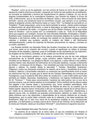 La Doctrina Secreta Tomo I Helena Petronila Blavatski 
Ruedas, como ya se ha explicado, son los centros de fuerza en torno de los cuales se 
esparce la materia cósmica primordial, y pasando por todos los seis grados de consolidación, 
se convierte en esferoidal y termina por transformarse en globos o esferas. Es uno de los 
dogmas fundamentales de la cosmogonía Esotérica, que durante los Kalpas (o Evos) de 
Vida, el Movimiento, que en los períodos de Reposo pulsa y vibra al través de cada átomo 
dormido, asume una tendencia hacia el movimiento circular, que siempre va en aumento, 
desde el despertar primero del Kosmos hasta un nuevo Día. La Deidad se convierte en un 
Torbellino. Puede preguntarse, como lo ha hecho también la autora: ¿Quién podrá averiguar 
la diferenciación de aquel Movimiento, si toda la Naturaleza se halla reducida a su esencia 
primera, no existiendo allí nadie —ni siquiera uno de los Dhyâni Chohans, puesto que están 
todos en Nirvâna— que lo pueda ver? La contestación a esto es: Todo en la Naturaleza 
tiene que juzgarse por analogía. Aunque las más elevadas Deidades (Arcángeles o Dhyâni– 
Buddhas) sean incapaces de penetrar los misterios demasiado alejados de nuestro Sistema 
Planetario y del Cosmos visible, sin embargo han existido en los tiempos antiguos grandes 
videntes y profetas que pudieron percibir el misterio del Hálito y del Movimiento 
retrospectivamente, cuando los sistemas de Mundos permanecían en reposo y sumidos en 
su sueño, periódico. 
Las Ruedas también son llamadas Rotæ (las Ruedas movientes de los orbes celestiales 
que toman parte en la creación del mundo), cuando el significado se refiere al principio 
animador de las estrellas y planetas; pues en la Kabalah se las representa por los Auphanim, 
los Ángeles de las Esferas y Estrellas, de las cuales son las Almas animadoras 19. 
Esta ley de movimiento giratorio en la materia primordial es una de las más antiguas 
concepciones de la filosofía griega, cuyos primeros sabios históricos eran casi todos 
Iniciados en los Misterios. Los griegos la debían a los egipcios, y estos últimos a los caldeos, 
quienes habían sido discípulos de brahmanes de la Escuela esotérica. Leucipo y Demócrito 
de Abdera —el discípulo de los Magos— han enseñado que este movimiento giratorio de los 
átomos y esferas, ha existido desde la eternidad 20. Hicetas, Heráclides, Ecphantus, 
Pitágoras y todos sus discípulos enseñaron la rotación de la tierra; y Âryabhata de la India, 
Aristarco, Seleuco y Arquímedes calcularon su revolución tan científicamente como lo hacen 
los astrónomos hoy día; al paso que la teoría de los Vórtices Elementales era conocida por 
Anaxágoras y que la sostenía 500 años antes de nuestra Era, o casi 2.000 antes que fuese 
admitida por Galileo, Descartes, Swedenborg, y finalmente, con ligeras modificaciones, por 
Sir W. Thomson 21. Todos esos conocimientos, haciendo tan sólo justicia, son un eco de la 
doctrina arcaica, que se intenta explicar en la actualidad. Cómo hombres de los últimos siglos 
han llegado a las mismas ideas y conclusiones que, como verdades axiomáticas, eran 
enseñadas en el secreto de los Adyta docenas de millares de años ha, es cuestión que se 
tratará aparte. Algunos fueron conducidos a ello por el progreso natural de la ciencia física y 
por medio de la observación independiente; otros, tales como Copérnico, Swedenborg y 
algunos pocos más, no obstante sus grandes conocimientos, debieron su saber más a sus 
ideas intuitivas que a las adquiridas y desarrolladas de la manera habitual por el estudio. 
Swedenborg, que no podía haber conocido nada de lo referente a las ideas esotéricas del 
Buddhismo, llegó por sí solo muy cerca de la enseñanza ocultista en sus concepciones 
generales, y lo demuestra su ensayo acerca de la Teoría de los Vórtices. En la traducción de 
la misma por Clissold, citada por el profesor Winchell 22, encontramos el siguiente resumen: 
19 Véase Kabbalah Denudata De Anima, pág. 113. 
20 La doctrina de la rotación de la tierra sobre un eje era enseñada por Hicetas el 
pitagórico probablemente 500 años antes de nuestra Era. También la enseñaban su 
Instituto Cultural Quetzalcoatl www.samaelgnosis.net Página No. 136 
 