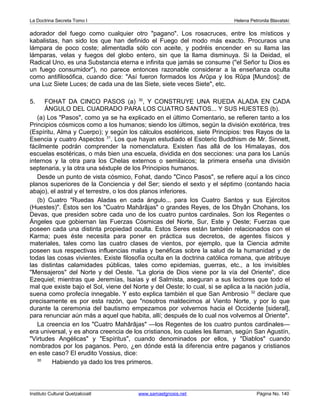 La Doctrina Secreta Tomo I Helena Petronila Blavatski 
adorador del fuego como cualquier otro pagano. Los rosacruces, entre los místicos y 
kabalistas, han sido los que han definido el Fuego del modo más exacto. Procuraos una 
lámpara de poco coste; alimentadla sólo con aceite, y podréis encender en su llama las 
lámparas, velas y fuegos del globo entero, sin que la llama disminuya. Si la Deidad, el 
Radical Uno, es una Substancia eterna e infinita que jamás se consume (el Señor tu Dios es 
un fuego consumidor), no parece entonces razonable considerar a la enseñanza oculta 
como antifilosófica, cuando dice: Así fueron formados los Arûpa y los Rûpa [Mundos]: de 
una Luz Siete Luces; de cada una de las Siete, siete veces Siete, etc. 
5. FOHAT DA CINCO PASOS (a) 30, Y CONSTRUYE UNA RUEDA ALADA EN CADA 
ÁNGULO DEL CUADRADO PARA LOS CUATRO SANTOS... Y SUS HUESTES (b). 
(a) Los Pasos, como ya se ha explicado en el último Comentario, se refieren tanto a los 
Principios cósmicos como a los humanos; siendo los últimos, según la división exotérica, tres 
(Espíritu, Alma y Cuerpo); y según los cálculos esotéricos, siete Principios: tres Rayos de la 
Esencia y cuatro Aspectos 31. Los que hayan estudiado el Esoteric Buddhism de Mr. Sinnett, 
fácilmente podrán comprender la nomenclatura. Existen ñas allá de los Himalayas, dos 
escuelas esotéricas, o más bien una escuela, dividida en dos secciones: una para los Lanús 
internos y la otra para los Chelas externos o semilaicos; la primera enseña una división 
septenaria, y la otra una séxtuple de los Principios humanos. 
Desde un punto de vista cósmico, Fohat, dando Cinco Pasos, se refiere aquí a los cinco 
planos superiores de la Conciencia y del Ser; siendo el sexto y el séptimo (contando hacia 
abajo), el astral y el terrestre, o los dos planos inferiores. 
(b) Cuatro Ruedas Aladas en cada ángulo... para los Cuatro Santos y sus Ejércitos 
(Huestes). Éstos sen los Cuatro Mahârâjas o grandes Reyes, de los Dhyân Chohans, los 
Devas, que presiden sobre cada uno de los cuatro puntos cardinales. Son los Regentes o 
Ángeles que gobiernan las Fuerzas Cósmicas del Norte, Sur, Este y Oeste; Fuerzas que 
poseen cada una distinta propiedad oculta. Estos Seres están también relacionados con el 
Karma; pues éste necesita para poner en práctica sus decretos, de agentes físicos y 
materiales, tales como las cuatro clases de vientos, por ejemplo, que la Ciencia admite 
poseen sus respectivas influencias malas y benéficas sobre la salud de la humanidad y de 
todas las cosas vivientes. Existe filosofía oculta en la doctrina católica romana, que atribuye 
las distintas calamidades públicas, tales como epidemias, guerras, etc., a los invisibles 
Mensajeros del Norte y del Oeste. La gloria de Dios viene por la vía del Oriente, dice 
Ezequiel; mientras que Jeremías, Isaías y el Salmista, aseguran a sus lectores que todo el 
mal que existe bajo el Sol, viene del Norte y del Oeste; lo cual, si se aplica a la nación judía, 
suena como profecía innegable. Y esto explica también el que San Ambrosio 32 declare que 
precisamente es por esta razón, que nosotros maldecimos al Viento Norte, y por lo que 
durante la ceremonia del bautismo empezamos por volvernos hacia el Occidente [sideral], 
para renunciar aún más a aquel que habita, allí; después de lo cual nos volvemos al Oriente. 
La creencia en los Cuatro Mahârâjas —los Regentes de los cuatro puntos cardinales— 
era universal, y es ahora creencia de los cristianos, los cuales les llaman, según San Agustín, 
Virtudes Angélicas y Espíritus, cuando denominados por ellos, y Diablos cuando 
nombrados por los paganos. Pero, ¿en dónde está la diferencia entre paganos y cristianos 
en este caso? El erudito Vossius, dice: 
30 Habiendo ya dado los tres primeros. 
Instituto Cultural Quetzalcoatl www.samaelgnosis.net Página No. 140 
 