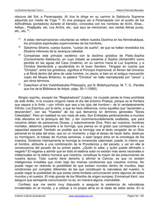 La Doctrina Secreta Tomo I Helena Petronila Blavatski 
obscura del Sol, a Paramapada. Al Jiva la dirige en su camino la Sabiduría Suprema 
adquirida por medio de Yoga 49. El Jiva prosigue así a Paramapada con el auxilio de los 
Adhivâhikas (portadores durante el tránsito), conocidos con los nombres de Archi, Ahas... 
Aditya... Prajâpatis, etc. Los Archis, etc., que aquí se mencionan, son ciertas Almas puras, 
etc., etc. 50. 
47 A estas reencarnaciones voluntarias se refiere nuestra Doctrina en los Nirmânakâyas, 
los principios espirituales supervivientes de los hombres. 
48 Sûkshma–Sharira, cuerpo ilusorio, cuerpo de sueño, de que se hallan revestidos los 
Dhyânis inferiores de la Jerarquía celestial. 
49 Compárase este principio esotérico con la doctrina gnóstica de Pistis–Sophia 
(Conocimiento–Sabiduría), en cuyo tratado se presenta a Sophia (Achamôth) como 
perdida en las aguas del Caos (materia), en su camino hacia la Luz Suprema, y a 
Christos libertándola y ayudándola en el buen Sendero. Téngase en cuenta que 
Christos, entre los gnósticos, significa el Principio Impersonal, el Âtman del Universo 
y el Âtmâ dentro del alma de cada hombre, no Jesús; si bien en el antiguo manuscrito 
copto del Museo Británico, la palabra Christos se halla reemplazada por Jesús y 
por otros términos. 
50 Catechism of the Visishthadvaita Philosophy, por N. Bhâshyacharya, M. T. S., Pandita 
que fue de la Biblioteca de Adyar, págs. 50–1 (1890). 
Ningún espíritu, excepto los Registradores (Lipika), ha cruzado jamás la línea prohibida 
de este Anillo, ni la cruzara ninguno hasta el día del próximo Pralaya, porque es la frontera 
que separa a lo finito —por infinito que sea a los ojos del hombre— de lo verdaderamente 
Infinito. Los Espíritus, por lo tanto, a que se hace referencia, como aquellos que ascienden y 
descienden, son las Huestes de los que llamamos en términos generales Seres 
Celestiales. Pero en realidad no son nada de esto. Son Entidades pertenecientes a mundos 
más elevados en la jerarquía del Ser, y tan inconmensurablemente exaltadas, que para 
nosotros deben de parecernos Dioses, y colectivamente Dios. Pero así nosotros, hombres 
mortales, debemos parecerle a la hormiga, que piensa en el grado que corresponde a su 
capacidad especial. También es posible que la hormiga vea el dedo vengador de un Dios 
personal en la pata del erizo, que en un momento, y bajo el deseo de hacer daño, destruye 
su hormiguero, el trabajo de muchas semanas, o sean largos años en la cronología de los 
insectos. Sintiendo intensamente la hormiga la inmerecida calamidad, puede, lo mismo que 
el hombre, atribuirla a una combinación de la Providencia y del pecado, y ver en ella la 
consecuencia del pecado de su primer padre. ¿Quién lo sabe, y quién puede afirmarlo o 
negarlo? El negarse a admitir que en todo el sistema solar no existan más seres racionales e 
intelectuales en la esfera humana que nosotros, constituye la mayor de las presunciones de 
nuestra época. Todo cuanto tiene derecho a afirmar la Ciencia, es que no existen 
inteligencias invisibles que vivan bajo las mismas condiciones que nosotros vivimos. No 
puede negar en redondo la posibilidad de que existan mundos dentro de mundos, bajo 
condiciones por completo diferentes de las que constituyen la naturaleza del nuestro, ni 
puede negar la posibilidad de que exista cierta limitada comunicación entre algunos de estos 
mundos y el nuestro. El más grande de los filósofos de origen europeo, Emmanuel Kant, nos 
asegura que semejante comunicación no es, en manera alguna, improbable. 
Confieso que me siento muy dispuesto a asegurar la existencia de naturalezas 
inmateriales en el mundo, y a colocar a mi propia alma en la clase de estos seres. En lo 
Instituto Cultural Quetzalcoatl www.samaelgnosis.net Página No. 148 
 