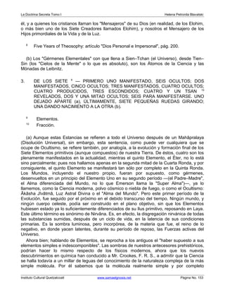 La Doctrina Secreta Tomo I Helena Petronila Blavatski 
él, y a quienes los cristianos llaman los Mensajeros de su Dios (en realidad, de los Elohim, 
o más bien uno de los Siete Creadores llamados Elohim), y nosotros el Mensajero de los 
Hijos primordiales de la Vida y de la Luz. 
8 Five Years of Theosophy: artículo Dios Personal e Impersonal, pág. 200. 
(b) Los Gérmenes Elementales con que llena a Sien–Tchan (el Universo), desde Tien– 
Sin (los Cielos de la Mente o lo que es absoluto), son los Átomos de la Ciencia y las 
Mónadas de Leibnitz. 
3. DE LOS SIETE 9 — PRIMERO UNO MANIFESTADO, SEIS OCULTOS; DOS 
MANIFESTADOS, CINCO OCULTOS; TRES MANIFESTADOS, CUATRO OCULTOS; 
CUATRO PRODUCIDOS, TRES ESCONDIDOS; CUATRO Y UN TSAN 10 
REVELADOS, DOS Y UNA MITAD OCULTOS; SEIS PARA MANIFESTARSE. UNO 
DEJADO APARTE (a), ÚLTIMAMENTE, SIETE PEQUEÑAS RUEDAS GIRANDO; 
UNA DANDO NACIMIENTO A LA OTRA (b). 
9 Elementos. 
10 Fracción. 
(a) Aunque estas Estancias se refieren a todo el Universo después de un Mahâpralaya 
(Disolución Universal), sin embargo, esta sentencia, como puede ver cualquiera que se 
ocupe de Ocultismo, se refiere también, por analogía, a la evolución y formación final de los 
Siete Elementos primitivos (aunque compuestos) de nuestra Tierra. De éstos, cuatro son los 
plenamente manifestados en la actualidad, mientras el quinto Elemento, el Éter, no lo está 
sino parcialmente; pues nos hallamos apenas en la segunda mitad de la Cuarta Ronda, y por 
consiguiente, el quinto Elemento se manifestará tan sólo por completo en la Quinta Ronda. 
Los Mundos, incluyendo el nuestro propio, fueran por supuesto, como gérmenes, 
desenvueltos en un principio del Elemento Uno en su segundo período —(el Padre–Madre, 
el Alma diferenciada del Mundo, no lo que Emerson llama la Super Alma)—, ya lo 
llamemos, como la Ciencia moderna, polvo cósmico o niebla de fuego, o como el Ocultismo: 
Âkâsha Jîvâtmâ, Luz Astral Divina o el Alma del Mundo. Pero este primer período de la 
Evolución, fue seguido por el próximo en el debido transcurso del tiempo. Ningún mundo, y 
ningún cuerpo celeste, podía ser construido en el plano objetivo, sin que los Elementos 
hubiesen estado ya lo suficientemente diferenciados de su Ilus primitivo, reposando en Laya. 
Este último término es sinónimo de Nirvâna. Es, en efecto, la disgregación nirvánica de todas 
las substancias sumidas, después de un ciclo de vida, en la latencia de sus condiciones 
primarias. Es la sombra luminosa, pero incorpórea, de la materia que fue, el reino de lo 
negativo, en donde yacen latentes, durante su período de reposo, las Fuerzas activas del 
Universo. 
Ahora bien; hablando de Elementos, se reprocha a los antiguos el haber supuesto a sus 
elementos simples e indescomponibles. Las sombras de nuestros antecesores prehistóricos, 
podrían hacer lo mismo respecto de los físicos modernos, ahora que los nuevos 
descubrimientos en química han conducido a Mr. Crookes, F. R. S., a admitir que la Ciencia 
se halla todavía a un millar de leguas del conocimiento de la naturaleza compleja de la más 
simple molécula. Por él sabemos que la molécula realmente simple y por completo 
Instituto Cultural Quetzalcoatl www.samaelgnosis.net Página No. 153 
 