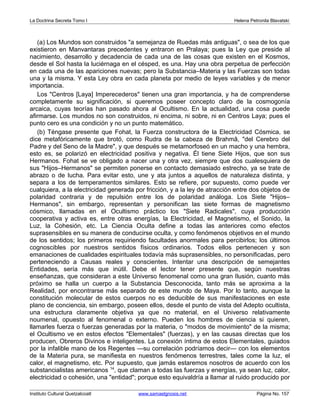 La Doctrina Secreta Tomo I Helena Petronila Blavatski 
(a) Los Mundos son construidos a semejanza de Ruedas más antiguas, o sea de los que 
existieron en Manvantaras precedentes y entraron en Pralaya; pues la Ley que preside al 
nacimiento, desarrollo y decadencia de cada una de las cosas que existen en el Kosmos, 
desde el Sol hasta la luciérnaga en el césped, es una. Hay una obra perpetua de perfección 
en cada una de las apariciones nuevas; pero la Substancia–Materia y las Fuerzas son todas 
una y la misma. Y esta Ley obra en cada planeta por medio de leyes variables y de menor 
importancia. 
Los Centros [Laya] Imperecederos tienen una gran importancia, y ha de comprenderse 
completamente su significación, si queremos poseer concepto claro de la cosmogonía 
arcaica, cuyas teorías han pasado ahora al Ocultismo. En la actualidad, una cosa puede 
afirmarse. Los mundos no son construidos, ni encima, ni sobre, ni en Centros Laya; pues el 
punto cero es una condición y no un punto matemático. 
(b) Téngase presente que Fohat, la Fuerza constructora de la Electricidad Cósmica, se 
dice metafóricamente que brotó, como Rudra de la cabeza de Brahmâ, del Cerebro del 
Padre y del Seno de la Madre, y que después se metamorfoseó en un macho y una hembra, 
esto es, se polarizó en electricidad positiva y negativa. Él tiene Siete Hijos, que son sus 
Hermanos. Fohat se ve obligado a nacer una y otra vez, siempre que dos cualesquiera de 
sus Hijos–Hermanos se permiten ponerse en contacto demasiado estrecho, ya se trate de 
abrazo o de lucha. Para evitar esto, une y ata juntos a aquellos de naturaleza distinta, y 
separa a los de temperamentos similares. Esto se refiere, por supuesto, como puede ver 
cualquiera, a la electricidad generada por fricción, y a la ley de atracción entre dos objetos de 
polaridad contraria y de repulsión entre los de polaridad análoga. Los Siete Hijos– 
Hermanos, sin embargo, representan y personifican las siete formas de magnetismo 
cósmico, llamadas en el Ocultismo práctico los Siete Radicales, cuya producción 
cooperativa y activa es, entre otras energías, la Electricidad, el Magnetismo, el Sonido, la 
Luz, la Cohesión, etc. La Ciencia Oculta define a todas las anteriores como efectos 
suprasensibles en su manera de conducirse oculta, y como fenómenos objetivos en el mundo 
de los sentidos; los primeros requiriendo facultades anormales para percibirlos; los últimos 
cognoscibles por nuestros sentidos físicos ordinarios. Todos ellos pertenecen y son 
emanaciones de cualidades espirituales todavía más suprasensibles, no personificadas, pero 
perteneciendo a Causas reales y conscientes. Intentar una descripción de semejantes 
Entidades, sería más que inútil. Debe el lector tener presente que, según nuestras 
enseñanzas, que consideran a este Universo fenomenal como una gran Ilusión, cuanto más 
próximo se halla un cuerpo a la Substancia Desconocida, tanto más se aproxima a la 
Realidad, por encontrarse más separado de este mundo de Maya. Por lo tanto, aunque la 
constitución molecular de estos cuerpos no es deducible de sus manifestaciones en este 
plano de conciencia, sin embargo, poseen ellos, desde el punto de vista del Adepto ocultista, 
una estructura claramente objetiva ya que no material, en el Universo relativamente 
noumenal, opuesto al fenomenal o externo. Pueden los hombres de ciencia si quieren, 
llamarles fuerza o fuerzas generadas por la materia, o modos de movimiento de la misma; 
el Ocultismo ve en estos efectos Elementales (fuerzas), y en las causas directas que los 
producen, Obreros Divinos e inteligentes. La conexión íntima de estos Elementales, guiados 
por la infalible mano de los Regentes —su correlación podríamos decir— con los elementos 
de la Materia pura, se manifiesta en nuestros fenómenos terrestres, tales come la luz, el 
calor, el magnetismo, etc. Por supuesto, que jamás estaremos nosotros de acuerdo con los 
substancialistas americanos 14, que claman a todas las fuerzas y energías, ya sean luz, calor, 
electricidad o cohesión, una entidad; porque esto equivaldría a llamar al ruido producido por 
Instituto Cultural Quetzalcoatl www.samaelgnosis.net Página No. 157 
 