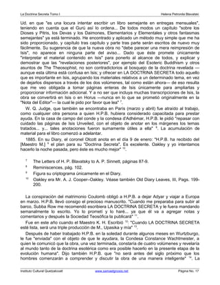 La Doctrina Secreta Tomo I Helena Petronila Blavatski 
Ud. en que "es una locura intentar escribir un libro semejante en entregas mensuales", 
teniendo en cuenta que el Gurú así lo ordena... De todos modos un capítulo "sobre los 
Dioses y Pitris, los Devas y los Daimones, Elementarios y Elementales y otros fantasmas 
semejantes" ya está terminado. He encontrado y aplicado un método muy simple que me ha 
sido proporcionado, y capítulo tras capítulo y parte tras parte serán escritos de nuevo muy 
fácilmente. Su sugerencia de que la nueva obra no "debe parecer una mera reimpresión de 
Isis", no aparece en ninguna parte del aviso... Dado que éste promete únicamente 
"interpretar el material contenido en Isis" para ponerlo al alcance de todos, y explicar y 
demostrar que las "revelaciones posteriores", por ejemplo del Esoteric Buddhism y otros 
asuntos de The Theosophist, no son contradictorios al bosquejo de la doctrina revelada — 
aunque esta última está confusa en Isis; y ofrecer en LA DOCTRINA SECRETA todo aquello 
que es importante en Isis, agrupando los materiales relativos a un determinado tema, en vez 
de dejarlos dispersos a través de los dos volúmenes, tal como están ahora— de eso resulta 
que me veo obligada a tomar páginas enteras de Isis únicamente para ampliarlas y 
proporcionar información adicional. Y a no ser que incluya muchas transcripciones de Isis, la 
obra se convertirá en Isis o en Horus —nunca en lo que se prometió originalmente en la 
"Nota del Editor"— la cual le pido por favor que lea" 7. 
W. Q. Judge, que también se encontraba en París (marzo y abril) fue atraído al trabajo, 
como cualquier otra persona a quien H.P.B. hubiera considerado capacitada para prestar 
ayuda. En la casa de campo del conde y la condesa d'Adhémar, H.P.B. le pidió "repasar con 
cuidado las páginas de Isis Unveiled, con el objeto de anotar en los márgenes los temas 
tratados... y... tales anotaciones fueron sumamente útiles a ella" 8. La acumulación de 
material para el libro comenzó a adelantar. 
1885. En su Diary, el coronel Olcott anota en el día 9 de enero: "H.P.B. ha recibido del 
[Maestro M.] 9 el plan para su "Doctrina Secreta". Es excelente. Oakley y yo intentamos 
hacerlo la noche pasada, pero éste es mucho mejor" 10. 
7 The Letters of H. P. Blavatsky to A. P. Sinnett, páginas 87-9. 
8 Reminiscences, pág. 102. 
9 Figura su criptograma únicamente en el Diary. 
10 Oakley era Mr. A. J. Cooper–Oakley. Véase también Old Diary Leaves, III, Pags. 199- 
200. 
La conspiración del matrimonio Coulomb obligó a H.P.B. a dejar Adyar y viajar a Europa 
en marzo. H.P.B. llevó consigo el precioso manuscrito. "Cuando me preparaba para subir al 
barco, Subba Row me recomendó escribiera LA DOCTRINA SECRETA y le fuera mandando 
semanalmente lo escrito. Yo lo prometí y lo haré... ya que él va a agregar notas y 
comentarios y después la Sociedad Teosófica la publicará" 11. 
Fue en este año cuando el Maestro K. H. Escribió 12: "Cuando LA DOCTRINA SECRETA 
esté lista, será una triple producción de M., Upasika y mía" 13. 
Después de haber trabajado H.P.B. en la soledad durante algunos meses en Wurtzburgo, 
le fue "enviada" con el objeto de que le ayudara, la Condesa Constance Wachtmeister, a 
quien le comunicó que la obra, una vez terminada, constaría de cuatro volúmenes y revelaría 
al mundo tanto de la doctrina esotérica como era posible hacerlo en la presente etapa de la 
evolución humana". Dijo también H.P.B. que "no será antes del siglo próximo que los 
hombres comenzarán a comprender y discutir la obra de una manera inteligente" 14. La 
Instituto Cultural Quetzalcoatl www.samaelgnosis.net Página No. 17 
 