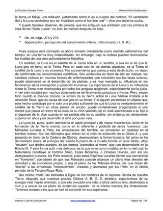 La Doctrina Secreta Tomo I Helena Petronila Blavatski 
le llama un Mâyâ, una reflexión, justamente como lo es el cuerpo del hombre. El verdadero 
Sol y la Luna verdadera son tan invisibles como el hombre real —dice una máxima oculta. 
Y puede hacerse observar, de pasada, que los antiguos que emitieron por vez primera la 
idea de las Siete Lunas, no eran tan necios después de todo. 
48 Ob. cit. págs. 274 y 275. 
49 Apperception, percepción del conocimiento interior. –Diccionario. (J. G. R.). 
Pues aunque este concepto es ahora tomado únicamente como medida astronómica del 
tiempo, en una forma muy materializada, sin embargo, bajo la corteza pueden reconocerse 
las huellas de una idea profundamente filosófica. 
En realidad, la Luna es el satélite de la Tierra sólo en un sentido, o sea en el de que la 
Luna gira en torno de la Tierra. Pero en cada uno de los demás aspectos, es la Tierra el 
satélite de la Luna y no viceversa. Por sorprendente que parezca esta declaración, no dejan 
de confirmarla los conocimientos científicos. Son evidencias en favor de ello las mareas, los 
cambios cíclicos en muchas formas de enfermedades que coinciden con las fases lunares; 
puede observarse en el desarrollo de las plantas, y es muy marcada su influencia en los 
fenómenos de la concepción y gestación humanas. La importancia de la Luna y su influencia 
sobre la Tierra eran reconocidas por todas las antiguas religiones, especialmente por la judía, 
y han sido notadas por muchos observadores de fenómenos psíquicos y físicos. Pero, según 
todo cuanto la Ciencia conoce, la acción de la Tierra sobre la Luna hállase limitada a la 
atracción física, que es causa de que gire en su órbita. Y si alguien persistiese en objetar que 
este hecho constituye por sí solo una prueba suficiente de que la Luna es verdaderamente el 
satélite de la Tierra en otros planos de acción, puede contestársele preguntando si una 
madre que pasea en torno de la cuna de su niño velando por él, está subordinada a su hijo o 
si depende de él. Aun cuando en un sentido ella es su satélite, sin embargo es ciertamente 
superior en años y en desarrollo al niño por quien vela. 
La Luna es, pues, quien representa el papel principal y de mayor importancia, tanto en la 
formación de la Tierra misma, como en lo referente a poblarla de seres humanos. Las 
Mónadas Lunares o Pitris, los antecesores del hombre, se convierten en realidad en el 
hombre mismo. Son las Mónadas que entran en el ciclo de evolución en el Globo A, y que 
pasando en torno de la Cadena de Globos, desenvuelven la forma humana, tal como se ha 
demostrado antes. Al principio del estado humano de la Cuarta Ronda en este Globo, ellos 
exudan sus dobles astrales, de las formas parecidas al mono que han desarrollado en la 
Ronda III. Y esta forma sutil, más delicada, es la que sirve como modelo, en torno del cual, la 
Naturaleza construye al hombre físico. Estas Mónadas, o Chispas Divinas, son así los 
Antepasados Lunares, los Pitris mismos; pues estos Espíritus Lunares tienen que convertirse 
en hombres, con objeto de que sus Mónadas puedan alcanzar un plano más elevado de 
actividad y de conciencia propia, o sea el plano de los Mânasa–Putras, los que dotan de 
mente a las envolturas inconscientes, creadas y animadas por los Pitris, en el último 
período de la Tercera Raza–Raíz. 
Del mismo modo, las Mónadas o Egos de los hombres de la Séptima Ronda de nuestra 
Tierra, después que nuestros propios Globos A, B, C, D, etcétera, separándose de su 
energía vital, hayan animado, y con ello evocado a la vida, a otros centros laya, destinados a 
vivir y a actuar en un plano de existencia superior; de la misma manera, los Antecesores 
Terrenos crearán a los que se han de convertir en sus superiores. 
Instituto Cultural Quetzalcoatl www.samaelgnosis.net Página No. 184 
 