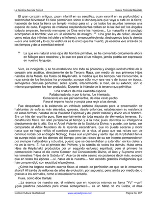 La Doctrina Secreta Tomo I Helena Petronila Blavatski 
El gran corazón antiguo, ¡cuan infantil en su sencillez, cuan varonil en su profundidad y 
solemnidad fervorosa! El cielo permanece sobre él dondequiera que vaya o esté en la tierra; 
haciendo de toda la tierra un templo místico para sí, y de todos los asuntos terrenos una 
especie de culto. Fulgores de criaturas resplandecientes brillan en la luz del sol; los ángeles 
todavía amparan, llevando mensajes de Dios entre los hombres... La maravilla y el prodigio 
acompañan al hombre; vive en un elemento de milagro...88. Una gran ley de deber, elevada 
como estos dos infinitos (el cielo y el infierno), empequeñeciendo, destruyendo todo lo demás 
—era una realidad y lo es; la vestidura es lo único que ha muerto; ¡la esencia vive a través de 
los tiempos y de la eternidad entera! 
88 La que era natural a los ojos del hombre primitivo, se ha convertido únicamente ahora 
en Milagro para nosotros; y lo que era para él un milagro, jamás podría ser expresado 
en nuestro lenguaje. 
Vive, es innegable, y se ha establecido con toda su potencia y energía indestructible en el 
corazón ario asiático, directamente de la Tercera Raza, por medio de sus primeros Hijos 
nacidos de la Mente, los frutos de Kriyâshakti. A medida que los tiempos han transcurrido, la 
raza santa de los Iniciados ha producido, aunque sólo muy rara vez y de época en época, 
semejantes criaturas perfectas; seres aparte, interiormente; si bien, en su exterior, son lo 
mismo que quienes los han producido. Durante la infancia de la tercera raza primitiva: 
Una criatura de más exaltada especie 
Faltaba todavía, y por lo tanto, fue intentada, 
Consciente en sus pensamientos, de más vasto pecho 
Para el imperio hecha y propia para regir a las demás. 
Fue despertado a la existencia un vehículo perfecto dispuesto para la encarnación de 
habitantes de esferas más elevadas, quienes, desde entonces, establecieron su residencia 
en estas formas, nacidas de la Voluntad Espiritual y del poder natural y divino en el hombre. 
Era un hijo del espíritu puro, libre mentalmente de toda mezcla de elementos terrenos. Su 
constitución física tan sólo pertenecía al tiempo y a la vida; pues derivaba su inteligencia 
directamente de lo alto. Era el Árbol Viviente de la Sabiduría Divina; y puede, por tanto, ser 
comparado al Árbol Mundano de la leyenda escandinava, que no puede secarse y morir 
hasta que se haya reñido el combate postrero de la vida, al paso que sus raíces son de 
continuo roídas por el dragón Nidhogg. Pues aun el primero y santo Hijo de Kriyâshakti tenía 
su cuerpo roído por los dientes del tiempo; pero las raíces de su ser interno permanecieron 
por siempre inalterables y robustas, puesto que se desarrollaban y extendían en los cielos y 
no en la tierra. Él fue el primero del Primero, y la semilla de todos los demás. Hubo otros 
Hijos de Kriyâshakti producidos por un segundo esfuerzo espiritual; pero el primero ha 
permanecido hasta el día como Germen del Conocimiento Divino, el Uno y Supremo entre 
los terrestres Hijos de la Sabiduría. Acerca de este asunto no podemos decir más, excepto 
que en todas las épocas —sí, hasta en la nuestra— han existido grandes inteligencias que 
han comprendido con exactitud el problema. 
¿Cómo ha llegado nuestro cuerpo físico al estado de perfección en que se le encuentra 
ahora? Al través de millones de años de evolución, por supuesto; pero jamás por medio de, o 
gracias a los animales, como el materialismo enseña. 
Pues, como dice Carlyle: 
...La esencia de nuestro ser, el misterio que en nosotros mismos se llama Yo —¡ah! 
¿qué palabras poseemos para cosas semejantes?— es un hálito de los Cielos, el más 
Instituto Cultural Quetzalcoatl www.samaelgnosis.net Página No. 207 
 
