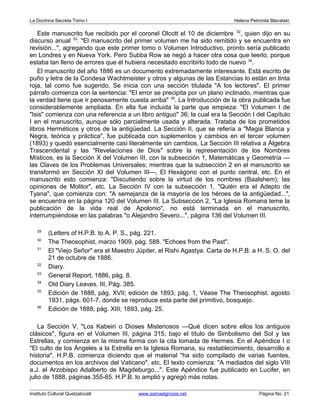 La Doctrina Secreta Tomo I Helena Petronila Blavatski 
Este manuscrito fue recibido por el coronel Olcott el 10 de diciembre 32, quien dijo en su 
discurso anual 33: "El manuscrito del primer volumen me ha sido remitido y se encuentra en 
revisión...", agregando que este primer tomo o Volumen Introductivo, pronto sería publicado 
en Londres y en Nueva York. Pero Subba Row se negó a hacer otra cosa que leerlo, porque 
estaba tan lleno de errores que él hubiera necesitado escribirlo todo de nuevo 34. 
El manuscrito del año 1886 es un documento extremadamente interesante. Está escrito de 
puño y letra de la Condesa Wachtmeister y otros y algunas de las Estancias lo están en tinta 
roja, tal como fue sugerido. Se inicia con una sección titulada "A los lectores". El primer 
párrafo comienza con la sentencia: "El error se precipita por un plano inclinado, mientras que 
la verdad tiene que ir penosamente cuesta arriba" 35. La Introducción de la obra publicada fue 
considerablemente ampliada. En ella fue incluida la parte que empieza: "El Volumen I de 
"Isis" comienza con una referencia a un libro antiguo" 36; la cual era la Sección I del Capítulo 
I en el manuscrito, aunque sólo parcialmente usada y alterada. Trataba de los prometidos 
libros Herméticos y otros de la antigüedad. La Sección II, que se refería a "Magia Blanca y 
Negra, teórica y práctica", fue publicada con suplementos y cambios en el tercer volumen 
(1893) y quedó esencialmente casi literalmente sin cambios. La Sección III relativa a Álgebra 
Trascendental y las "Revelaciones de Dios" sobre la representación de los Nombres 
Místicos, es la Sección X del Volumen III, con la subsección 1, Matemáticas y Geometría — 
las Claves de los Problemas Universales; mientras que la subsección 2 en el manuscrito se 
transformó en Sección XI del Volumen III—, El Hexágono con el punto central, etc. En el 
manuscrito esto comienza: "Discutiendo sobre la virtud de los nombres (Baalshem), las 
opiniones de Molitor", etc. La Sección IV con la subsección 1, "Quién era el Adepto de 
Tyana", que comienza con: "A semejanza de la mayoría de los héroes de la antigüedad...", 
se encuentra en la página 120 del Volumen III. La Subsección 2, "La Iglesia Romana teme la 
publicación de la vida real de Apolonio", no está terminada en el manuscrito, 
interrumpiéndose en las palabras "o Alejandro Severo...", página 136 del Volumen III. 
29 (Letters of H.P.B. to A. P. S., pág. 221. 
30 The Theosophist, marzo 1909, pág. 588. "Echoes from the Past". 
31 El "Viejo Señor" era el Maestro Júpiter, el Rishi Agastya. Carta de H.P.B. a H. S. O. del 
21 de octubre de 1886. 
32 Diary. 
33 General Report, 1886, pág. 8. 
34 Old Diary Leaves, III, Pág. 385. 
35 Edición de 1888, pág. XVII; edición de 1893, pág. 1, Véase The Theosophist. agosto 
1931, págs. 601-7, donde se reproduce esta parte del primitivo, bosquejo. 
36 Edición de 1888, pág. XIII; 1893, pág. 25. 
La Sección V, "Los Kabeiri o Dioses Misteriosos —Qué dicen sobre ellos los antiguos 
clásicos", figura en el Volumen III, página 315, bajo el título de Simbolismo del Sol y las 
Estrellas, y comienza en la misma forma con la cita tomada de Hermes. En el Apéndice I o 
"El culto de los Ángeles a la Estrella en la Iglesia Romana, su restablecimiento, desarrollo e 
historia", H.P.B. comienza diciendo que el material "ha sido compilado de varias fuentes, 
documentos en los archivos del Vaticano", etc. El texto comienza: "A mediados del siglo VIII 
a.J. el Arzobispo Adalberto de Magdeburgo...". Este Apéndice fue publicado en Lucifer, en 
julio de 1888, páginas 355-65. H.P.B. lo amplió y agregó más notas. 
Instituto Cultural Quetzalcoatl www.samaelgnosis.net Página No. 21 
 