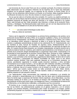 La Doctrina Secreta Tomo I Helena Petronila Blavatski 
Las funciones de Jîva en esta Tierra son de un carácter quíntuplo. En el átomo mineral se 
halla relacionado con los principios inferiores de los Espíritus de la Tierra (los Séxtuples 
Dhyânis); en la partícula vegetal, con el segundo de los mismos, el Prana (Vida); en el 
animal, con los anteriores más el tercero y el cuarto; en el hombre, debe el germen recibir la 
fructificación de todos los cinco. De otra manera no nacerá superior a un animal l9. 
Así es que tan sólo en el hombre esta Jîva completo. En cuanto a su séptimo principio, es 
tan sólo uno de los Rayos del Sol Universal; pues cada criatura racional recibe únicamente el 
préstamo temporal de aquello que tiene que devolver a su origen. Respecto a su cuerpo 
físico, está formado por las Vidas terrestres más inferiores, a través de la evolución física, 
química, y fisiológica; los Bienaventurados nada tienen que ver con las depuraciones de la 
materia —dice la Kabalah en el Libra de los Números caldeo. 
18 ******* una obra sobre Embriología oculta, libro I. 
19 Esto es, idiota de nacimiento. 
Viene a ser lo siguiente: la Humanidad en su primera forma prototípica y de sombra, es la 
producción de los Elohim de Vida o Pitris; en su aspecto cualitativo y físico, es la producción 
directa de los Antepasados, los Dhyâni más inferiores, o Espíritus de la Tierra; y en cuanto 
a su naturaleza moral, psíquica y espiritual, la debe a un grupo de Seres divinos, cuyo 
nombre y cualidades características se darán en los volúmenes III y IV. Colectivamente, son 
los hombres la obra manual de Huestes de espíritus varios; distributivamente son el 
tabernáculo de estas Huestes; y en ocasiones, e individualmente, los vehículos de alguno de 
ellos. En nuestra Quinta Raza presente, por completo materializada, el Espíritu terreno de la 
Cuarta es todavía fuerte en nosotros; pero estamos aproximándonos a los tiempos en que el 
péndulo de la evolución dirigirá decididamente su propensión hacia arriba, conduciendo a la 
humanidad al nivel espiritual de la primitiva Tercera Raza–Raíz. Durante su niñez, hallábase 
la humanidad constituida por completo por aquella Hueste Angélica, los Espíritus que 
residían y que animaban a los monstruosos y gigantescos tabernáculos de barro de la Cuarta 
Raza, construidos y compuestos de millares incontables de Vidas, como lo son ahora 
nuestros cuerpos también. Esto será explicado después en el Comentario presente. La 
ciencia, percibiendo vagamente la verdad, puede encontrar bacterias y otros animales 
microscópicos en el cuerpo humano, y ver en ellos tan sólo visitantes casuales y anormales, 
a quienes se atribuyen las enfermedades. El Ocultismo —que distingue una Vida en cada 
átomo y molécula, sea en el cuerpo humano o en el mineral, en el aire, en el fuego y en el 
agua— afirma que nuestro cuerpo entero se halla construido por tales Vidas; siendo, 
comparativamente en tamaño, la más diminuta bacteria visible al microscopio, como un 
elefante respecto al más pequeño infusorio. 
Los tabernáculos antes mencionados han mejorado en contextura y en simetría de 
forma, creciendo y desarrollándose con el Globo que los lleva; pero el perfeccionamiento 
físico ha tenido lugar a expensas del Hombre Interno espiritual y de la Naturaleza. Los tres 
principios medios en la tierra y en el hombre se hicieron más materiales con cada Raza, 
retrocediendo el Alma para hacer lugar a la Inteligencia Física; y convirtiéndose la esencia de 
los Elementos, en los elementos materiales y compuestos que hoy conocemos. 
El hombre no es, ni podría nunca ser, el producto completo del Señor Dios; pero es el 
hijo de los Elohim, tan arbitrariamente puestos en el género masculino y en el número 
singular. Los primeros Dhyânis, comisionados para crear el hombre a su imagen, podían 
únicamente proyectar sus sombras a manera de un modelo delicado, sobre el cual pudiesen 
Instituto Cultural Quetzalcoatl www.samaelgnosis.net Página No. 217 
 