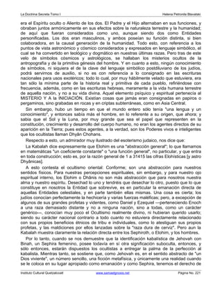 La Doctrina Secreta Tomo I Helena Petronila Blavatski 
era el Espíritu oculto o Aliento de los dos. El Padre y el Hijo alternaban en sus funciones, y 
obraban juntos armónicamente en sus efectos sobre la naturaleza terrestre y la humanidad; 
de aquí que fueran considerados como uno, aunque siendo dos como Entidades 
personificadas. Los dos eran masculinos, y ambos poseían su función distinta, si bien 
colaboradora, en la causal generación de la humanidad. Todo esto, con referencia a los 
puntos de vista astronómico y cósmico considerados y expresados en lenguaje simbólico, el 
cual se ha convertido en teológico y dogmático en nuestras últimas razas. Pero tras de este 
velo de símbolos cósmicos y astrológicos, se hallaban los misterios ocultos de la 
antropografía y de la primitiva génesis del hombre. Y en cuanto a esto, ningún conocimiento 
de símbolos, ni siquiera el de la clave del lenguaje simbólico postdiluviano de los judíos, 
podrá servirnos de auxilio, si no es con referencia a lo consignado en las escrituras 
nacionales para usos exotéricos; todo lo cual, por muy hábilmente velado que estuviera, era 
tan sólo la mínima parte de la historia real y primitiva de cada pueblo, refiriéndose con 
frecuencia, además, como en las escrituras hebreas, meramente a la vida humana terrestre 
de aquella nación, y no a su vida divina. Aquel elemento psíquico y espiritual pertenecía al 
MISTERIO Y A la INICIACIÓN. Existían cosas que jamás eran consignadas en papiros o 
pergaminos, sino grabadas en rocas y en criptas subterráneas, como en Asia Central. 
Sin embargo, hubo un tiempo en que el mundo entero sólo tenía una lengua y un 
conocimiento, y entonces sabía más el hombre, en lo referente a su origen, que ahora; y 
sabia que el Sol y la Luna, por muy grande que sea el papel que representen en la 
constitución, crecimiento y desarrollo del cuerpo humano, no eran los agentes directos de su 
aparición en la Tierra; pues estos agentes, a la verdad, son los Poderes vivos e inteligentes 
que los ocultistas llaman Dhyân Chohans. 
Respecto a esto, un admirador muy ilustrado del esoterismo judaico, nos dice que: 
La Kabalah dice expresamente que Elohim es una abstracción general; lo que llamamos 
en matemáticas un coeficiente constante o una función general, no particular, y que entra 
en toda construcción; esto es, por la razón general de 1 a 31415 las cifras Elohísticas [y astro 
Dhyânicas]. 
A esto contesta el ocultismo oriental: Conforme; son una abstracción para nuestros 
sentidos físicos. Para nuestras percepciones espirituales, sin embargo, y para nuestro ojo 
espiritual interno, los Elohim o Dhânis no son más abstracción que para nosotros nuestra 
alma y nuestro espíritu. Desechad lo uno y tendréis que desechar lo otro, puesto que lo que 
constituye en nosotros la Entidad que sobrevive, es en particular la emanación directa de 
aquellas Entidades celestiales, y en parte también ellas mismas. Una cosa es cierta; los 
judíos conocían perfectamente la hechicería y varias fuerzas maléficas; pero, a excepción de 
algunos de sus grandes profetas y videntes, como Daniel y Ezequiel —perteneciendo Enoch 
a una raza demasiado distante y no a ninguna nación, sino a todas, como un carácter 
genérico—, conocían muy poco el Ocultismo realmente divino, ni hubieran querido usarlo; 
siendo su carácter nacional contrario a todo cuanto no estuviera directamente relacionado 
con sus propios beneficios étnicos de tribu e individuales, como lo atestiguan sus propios 
profetas, y las maldiciones por ellos lanzadas sobre la raza dura de cerviz. Pero aun la 
Kabalah muestra claramente la relación directa entre los Sephiroth, o Elohim, y los hombres. 
Por lo tanto, cuando se nos demuestre que la identificación kabalística de Jehovah con 
Binah, un Sephira femenino, posee todavía en sí otra significación suboculta, entonces, y 
sólo entonces, estarán dispuestos los ocultistas a entregar la palma de la perfección al 
kabalista. Mientras tanto, se sostiene que, como Jehovah es, en el sentido abstracto de un 
Dios viviente, un número sencillo, una ficción metafísica, y únicamente una realidad cuando 
se le coloca en su lugar apropiado como emanación y como Sephira, tenemos el derecho de 
Instituto Cultural Quetzalcoatl www.samaelgnosis.net Página No. 221 
 