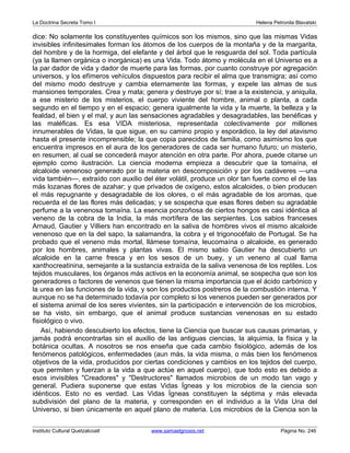 La Doctrina Secreta Tomo I Helena Petronila Blavatski 
dice: No solamente los constituyentes químicos son los mismos, sino que las mismas Vidas 
invisibles infinitesimales forman los átomos de los cuerpos de la montaña y de la margarita, 
del hombre y de la hormiga, del elefante y del árbol que le resguarda del sol. Toda partícula 
(ya la llamen orgánica o inorgánica) es una Vida. Todo átomo y molécula en el Universo es a 
la par dador de vida y dador de muerte para las formas, por cuanto construye por agregación 
universos, y los efímeros vehículos dispuestos para recibir el alma que transmigra; así como 
del mismo modo destruye y cambia eternamente las formas, y expele las almas de sus 
mansiones temporales. Crea y mata; genera y destruye por sí; trae a la existencia, y aniquila, 
a ese misterio de los misterios, el cuerpo viviente del hombre, animal o planta, a cada 
segundo en el tiempo y en el espacio; genera igualmente la vida y la muerte, la belleza y la 
fealdad, el bien y el mal, y aun las sensaciones agradables y desagradables, las benéficas y 
las maléficas. Es esa VIDA misteriosa, representada colectivamente por millones 
innumerables de Vidas, la que sigue, en su camino propio y esporádico, la ley del atavismo 
hasta el presente incomprensible; la que copia parecidos de familia, como asimismo los que 
encuentra impresos en el aura de los generadores de cada ser humano futuro; un misterio, 
en resumen, al cual se concederá mayor atención en otra parte. Por ahora, puede citarse un 
ejemplo como ilustración. La ciencia moderna empieza a descubrir que la tomaína, el 
alcaloide venenoso generado por la materia en descomposición y por los cadáveres —una 
vida también—, extraído con auxilio del éter volátil, produce un olor tan fuerte como el de las 
más lozanas flores de azahar; y que privados de oxígeno, estos alcaloides, o bien producen 
el más repugnante y desagradable de los olores, o el más agradable de los aromas, que 
recuerda el de las flores más delicadas; y se sospecha que esas flores deben su agradable 
perfume a la venenosa tomaína. La esencia ponzoñosa de ciertos hongos es casi idéntica al 
veneno de la cobra de la India, la más mortífera de las serpientes. Los sabios franceses 
Arnaud, Gautier y Villiers han encontrado en la saliva de hombres vivos el mismo alcaloide 
venenoso que en la del sapo, la salamandra, la cobra y el trigonocéfalo de Portugal. Se ha 
probado que el veneno más mortal, llámese tomaína, leucomaína o alcaloide, es generado 
por los hombres, animales y plantas vivas. El mismo sabio Gautier ha descubierto un 
alcaloide en la carne fresca y en los sesos de un buey, y un veneno al cual llama 
xanthocreatinina, semejante a la sustancia extraída de la saliva venenosa de los reptiles. Los 
tejidos musculares, los órganos más activos en la economía animal, se sospecha que son los 
generadores o factores de venenos que tienen la misma importancia que el ácido carbónico y 
la urea en las funciones de la vida, y son los productos postreros de la combustión interna. Y 
aunque no se ha determinado todavía por completo si los venenos pueden ser generados por 
el sistema animal de los seres vivientes, sin la participación e intervención de los microbios, 
se ha visto, sin embargo, que el animal produce sustancias venenosas en su estado 
fisiológico o vivo. 
Así, habiendo descubierto los efectos, tiene la Ciencia que buscar sus causas primarias, y 
jamás podrá encontrarlas sin el auxilio de las antiguas ciencias, la alquimia, la física y la 
botánica ocultas. A nosotros se nos enseña que cada cambio fisiológico, además de los 
fenómenos patológicos, enfermedades (aun más, la vida misma, o más bien los fenómenos 
objetivos de la vida, producidos por ciertas condiciones y cambios en los tejidos del cuerpo, 
que permiten y fuerzan a la vida a que actúe en aquel cuerpo), que todo esto es debido a 
esos invisibles Creadores y Destructores llamados microbios de un modo tan vago y 
general. Pudiera suponerse que estas Vidas Ígneas y los microbios de la ciencia son 
idénticos. Esto no es verdad. Las Vidas Ígneas constituyen la séptima y más elevada 
subdivisión del plano de la materia, y corresponden en el individuo a la Vida Una del 
Universo, si bien únicamente en aquel plano de materia. Los microbios de la Ciencia son la 
Instituto Cultural Quetzalcoatl www.samaelgnosis.net Página No. 246 
 