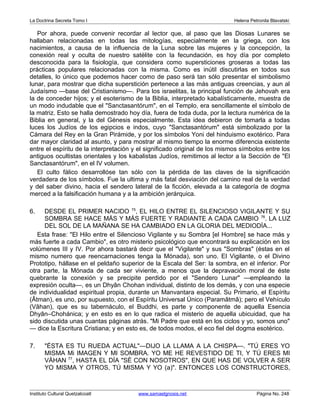 La Doctrina Secreta Tomo I Helena Petronila Blavatski 
Por ahora, puede convenir recordar al lector que, al paso que las Diosas Lunares se 
hallaban relacionadas en todas las mitologías, especialmente en la griega, con los 
nacimientos, a causa de la influencia de la Luna sobre las mujeres y la concepción, la 
conexión real y oculta de nuestro satélite con la fecundación, es hoy día por completo 
desconocida para la fisiología, que considera como supersticiones groseras a todas las 
prácticas populares relacionadas con la misma. Como es inútil discutirlas en todos sus 
detalles, lo único que podemos hacer como de paso será tan sólo presentar el simbolismo 
lunar, para mostrar que dicha superstición pertenece a las más antiguas creencias, y aun al 
Judaísmo —base del Cristianismo—. Para los israelitas, la principal función de Jehovah era 
la de conceder hijos; y el esoterismo de la Biblia, interpretado kabalísticamente, muestra de 
un modo indudable que el Sanctasantórum, en el Templo, era sencillamente el símbolo de 
la matriz. Esto se halla demostrado hoy día, fuera de toda duda, por la lectura numérica de la 
Biblia en general, y la del Génesis especialmente. Esta idea debieron de tomarla a todas 
luces los Judíos de los egipcios e indos, cuyo Sanctasantórum está simbolizado por la 
Cámara del Rey en la Gran Pirámide, y por los símbolos Yoni del hinduismo exotérico. Para 
dar mayor claridad al asunto, y para mostrar al mismo tiempo la enorme diferencia existente 
entre el espíritu de la interpretación y el significado original de los mismos símbolos entre los 
antiguos ocultistas orientales y los kabalistas Judíos, remitimos al lector a la Sección de El 
Sanctasantórum, en el IV volumen. 
El culto fálico desarrollóse tan sólo con la pérdida de las claves de la significación 
verdadera de los símbolos. Fue la ultima y más fatal desviación del camino real de la verdad 
y del saber divino, hacia el sendero lateral de la ficción, elevada a la categoría de dogma 
merced a la falsificación humana y a la ambición jerárquica. 
6. DESDE EL PRIMER NACIDO 75, EL HILO ENTRE EL SILENCIOSO VIGILANTE Y SU 
SOMBRA SE HACE MÁS Y MÁS FUERTE Y RADIANTE A CADA CAMBIO 76. LA LUZ 
DEL SOL DE LA MAÑANA SE HA CAMBIADO EN LA GLORIA DEL MEDIODÍA... 
Esta frase: El Hilo entre el Silencioso Vigilante y su Sombra [el Hombre] se hace más y 
más fuerte a cada Cambio, es otro misterio psicológico que encontrará su explicación en los 
volúmenes III y IV. Por ahora bastará decir que el Vigilante y sus Sombras (éstas en el 
mismo numero que reencarnaciones tenga la Mónada), son uno. El Vigilante, o el Divino 
Prototipo, hállase en el peldaño superior de la Escala del Ser: la sombra, en el inferior. Por 
otra parte, la Mónada de cada ser viviente, a menos que la depravación moral de éste 
quebrante la conexión y se precipite perdido por el Sendero Lunar —empleando la 
expresión oculta—, es un Dhyân Chohan individual, distinto de los demás, y con una especie 
de individualidad espiritual propia, durante un Manvantara especial. Su Primario, el Espíritu 
(Âtman), es uno, por supuesto, con el Espíritu Universal Único (Paramâtmâ); pero el Vehículo 
(Vâhan), que es su tabernáculo, el Buddhi, es parte y componente de aquella Esencia 
Dhyân–Chohánica; y en esto es en lo que radica el misterio de aquella ubicuidad, que ha 
sido discutida unas cuantas páginas atrás. Mi Padre que está en los ciclos y yo, somos uno 
— dice la Escritura Cristiana; y en esto es, de todos modos, el eco fiel del dogma esotérico. 
7. ÉSTA ES TU RUEDA ACTUAL—DIJO LA LLAMA A LA CHISPA—. TÚ ERES YO 
MISMA Mi IMAGEN Y MI SOMBRA. YO ME HE REVESTIDO DE TI, Y TÚ ERES MI 
VÁHAN 77, HASTA EL DÍA SÉ CON NOSOTROS, EN QUE HAS DE VOLVER A SER 
YO MISMA Y OTROS, TÚ MISMA Y YO (a). ENTONCES LOS CONSTRUCTORES, 
Instituto Cultural Quetzalcoatl www.samaelgnosis.net Página No. 248 
 