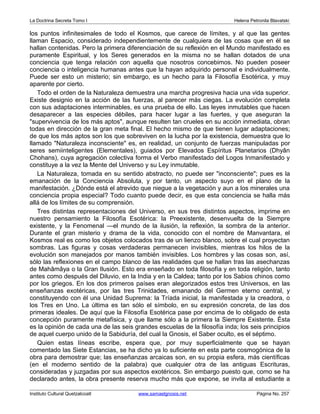 La Doctrina Secreta Tomo I Helena Petronila Blavatski 
los puntos infinitesimales de todo el Kosmos, que carece de límites, y al que las gentes 
llaman Espacio, considerado independientemente de cualquiera de las cosas que en él se 
hallan contenidas. Pero la primera diferenciación de su reflexión en el Mundo manifestado es 
puramente Espiritual, y los Seres generados en la misma no se hallan dotados de una 
conciencia que tenga relación con aquella que nosotros concebimos. No pueden poseer 
conciencia o inteligencia humanas antes que la hayan adquirido personal e individualmente. 
Puede ser esto un misterio; sin embargo, es un hecho para la Filosofía Esotérica, y muy 
aparente por cierto. 
Todo el orden de la Naturaleza demuestra una marcha progresiva hacia una vida superior. 
Existe designio en la acción de las fuerzas, al parecer más ciegas. La evolución completa 
con sus adaptaciones interminables, es una prueba de ello. Las leyes inmutables que hacen 
desaparecer a las especies débiles, para hacer lugar a las fuertes, y que aseguran la 
supervivencia de los más aptos, aunque resulten tan crueles en su acción inmediata, obran 
todas en dirección de la gran meta final. El hecho mismo de que tienen lugar adaptaciones; 
de que los más aptos son los que sobreviven en la lucha por la existencia, demuestra que lo 
llamado Naturaleza inconsciente es, en realidad, un conjunto de fuerzas manipuladas por 
seres semiinteligentes (Elementales), guiados por Elevados Espíritus Planetarios (Dhyân 
Chohans), cuya agregación colectiva forma el Verbo manifestado del Logos Inmanifestado y 
constituye a la vez la Mente del Universo y su Ley inmutable. 
La Naturaleza, tomada en su sentido abstracto, no puede ser inconsciente; pues es la 
emanación de la Conciencia Absoluta, y por tanto, un aspecto suyo en el plano de la 
manifestación. ¿Dónde está el atrevido que niegue a la vegetación y aun a los minerales una 
conciencia propia especial? Todo cuanto puede decir, es que esta conciencia se halla más 
allá de los límites de su comprensión. 
Tres distintas representaciones del Universo, en sus tres distintos aspectos, imprime en 
nuestro pensamiento la Filosofía Esotérica: la Preexistente, desenvuelta de la Siempre 
existente, y la Fenomenal —el mundo de la ilusión, la reflexión, la sombra de la anterior. 
Durante el gran misterio y drama de la vida, conocido con el nombre de Manvantara, el 
Kosmos real es como los objetos colocados tras de un lienzo blanco, sobre el cual proyectan 
sombras. Las figuras y cosas verdaderas permanecen invisibles, mientras los hilos de la 
evolución son manejados por manos también invisibles. Los hombres y las cosas son, así, 
sólo las reflexiones en el campo blanco de las realidades que se hallan tras las asechanzas 
de Mahâmâya o la Gran Ilusión. Esto era enseñado en toda filosofía y en toda religión, tanto 
antes como después del Diluvio, en la India y en la Caldea; tanto por los Sabios chinos como 
por los griegos. En los dos primeros países eran alegorizados estos tres Universos, en las 
enseñanzas exotéricas, por las tres Trinidades, emanando del Germen eterno central, y 
constituyendo con él una Unidad Suprema: la Tríada inicial, la manifestada y la creadora, o 
los Tres en Uno. La última es tan sólo el símbolo, en su expresión concreta, de las dos 
primeras ideales. De aquí que la Filosofía Esotérica pase por encima de lo obligado de esta 
concepción puramente metafísica, y que llame sólo a la primera la Siempre Existente. Ésta 
es la opinión de cada una de las seis grandes escuelas de la filosofía inda; los seis principios 
de aquel cuerpo unido de la Sabiduría, del cual la Gnosis, el Saber oculto, es el séptimo. 
Quien estas líneas escribe, espera que, por muy superficialmente que se hayan 
comentado las Siete Estancias, se ha dicho ya lo suficiente en esta parte cosmogónica de la 
obra para demostrar que; las enseñanzas arcaicas son, en su propia esfera, más científicas 
(en el moderno sentido de la palabra) que cualquier otra de las antiguas Escrituras, 
consideradas y juzgadas por sus aspectos exotéricos. Sin embargo puesto que, como se ha 
declarado antes, la obra presente reserva mucho más que expone, se invita al estudiante a 
Instituto Cultural Quetzalcoatl www.samaelgnosis.net Página No. 257 
 