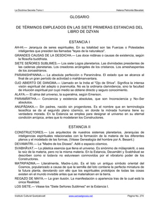 La Doctrina Secreta Tomo I Helena Petronila Blavatski 
GLOSARIO 
DE TÉRMINOS EMPLEADOS EN LAS SIETE PRIMERAS ESTANCIAS DEL 
LIBRO DE DZYAN 
ESTANCIA I 
AH-HI.— Jerarquía de seres espirituales. En su totalidad son las Fuerzas o Potestades 
inteligentes que presiden las llamadas leyes de la naturaleza. 
GRANDES CAUSAS DE LA DESDICHA.— Las doce nidânas o causas de existencia, según 
la filosofía buddhista. 
SIETE SEÑORES SUBLIMES.— Los siete Logos planetarios. Las divinidades presidentes de 
las cadenas planetarias. Los creadores arcángeles de los cristianos. Los ameshaspentas 
de los zoroastrianos. 
PARANISHPANNA.— La absoluta perfección o Paranirvâna. El estado que se alcanza al 
final de un gran período de actividad o mahâmanvantara. 
OJO ABIERTO DE DANGMA.— Llamado en la India el Ojo de Shiva. Significa la intensa 
visión espiritual del adepto o jivanmukta. No es la ordinaria clarividencia, sino la facultad 
de intuición espiritual por cuyo medio se obtiene directo y seguro conocimiento. 
ALAYA.— El alma del universo, la superalma, según Emerson. 
PARAMÂRTHA.— Conciencia y existencia absolutas, que son Inconsciencia y No–Ser 
absolutos. 
ANUPÂDAKA.— Sin padres, nacido sin progenitores. Es el nombre que en terminología 
teosófica se da al segundo plano cósmico, en donde la mónada humana tiene su 
verdadera morada. En la Estancia se emplea para designar el universo en su eternal 
condición arrúpica, antes que lo modelaran los Constructores. 
ESTANCIA II 
CONSTRUCTORES.— Los arquitectos de nuestros sistemas planetarios. Jerarquías de 
inteligencias espirituales relacionadas con la formación de la materia de los diferentes 
planos y el modelado de las formas. (Véase Genealogía del hombre por A. Besant.) 
DEVAMATRI.— La Madre de los Dioses. Aditi o espacio cósmico. 
SVABHÂVAT.— La plástica esencia que llena el universo. Es sinónimo de mûlaprakriti, o sea 
la raíz de la materia, pero no la misma materia. En la Estancia, Devamâtri y Svabhâvat se 
describen como si todavía no estuviesen conmovidos por el vibratorio poder de los 
Constructores. 
MATRIPADMA.— Literalmente, Madre–Loto. Es el loto un antiguo símbolo oriental del 
Cosmos, popularizado a causa de que la semilla del loto contiene la perfecta miniatura de 
la futura planta, denotando con ello que los espirituales prototipos de todas las cosas 
existen en el mundo invisible antes que se materialicen en la tierra. 
REGAZO DE MAYA.— La gran ilusión. La manifestación o apariencia tras de la cual está la 
única Realidad. 
LOS SIETE.— Véase los Siete Señores Sublimes en la Estancia I. 
Instituto Cultural Quetzalcoatl www.samaelgnosis.net Página No. 274 
 
