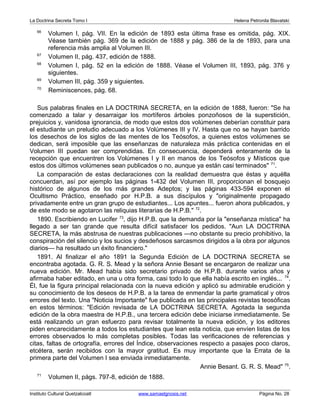 La Doctrina Secreta Tomo I Helena Petronila Blavatski 
66 Volumen I, pág. VII. En la edición de 1893 esta última frase es omitida, pág. XIX. 
Véase también pág. 369 de la edición de 1888 y pág. 386 de la de 1893, para una 
referencia más amplia al Volumen III. 
67 Volumen II, pág. 437, edición de 1888. 
68 Volumen I, pág. 52 en la edición de 1888. Véase el Volumen III, 1893, pág. 376 y 
siguientes. 
69 Volumen III, pág. 359 y siguientes. 
70 Reminiscences, pág. 68. 
Sus palabras finales en LA DOCTRINA SECRETA, en la edición de 1888, fueron: "Se ha 
comenzado a talar y desarraigar los mortíferos árboles ponzoñosos de la superstición, 
prejuicios y, vanidosa ignorancia, de modo que estos dos volúmenes deberían constituir para 
el estudiante un preludio adecuado a los Volúmenes III y IV. Hasta que no se hayan barrido 
los desechos de los siglos de las mentes de los Teósofos, a quienes estos volúmenes se 
dedican, será imposible que las enseñanzas de naturaleza más práctica contenidas en el 
Volumen III puedan ser comprendidas. En consecuencia, dependerá enteramente de la 
recepción que encuentren los Volúmenes I y II en manos de los Teósofos y Místicos que 
estos dos últimos volúmenes sean publicados o no, aunque ya están casi terminados" 71. 
La comparación de estas declaraciones con la realidad demuestra que éstas y aquélla 
concuerdan, así por ejemplo las páginas 1-432 del Volumen III, proporcionan el bosquejo 
histórico de algunos de los más grandes Adeptos; y las páginas 433-594 exponen el 
Ocultismo Práctico, enseñado por H.P.B. a sus discípulos y "originalmente propagado 
privadamente entre un gran grupo de estudiantes... Los apuntes... fueron ahora publicados, y 
de este modo se agotaron las reliquias literarias de H.P.B." 72. 
1890. Escribiendo en Lucifer 73, dijo H.P.B. que la demanda por la "enseñanza mística" ha 
llegado a ser tan grande que resulta difícil satisfacer los pedidos. "Aun LA DOCTRINA 
SECRETA, la más abstrusa de nuestras publicaciones —no obstante su precio prohibitivo, la 
conspiración del silencio y los sucios y desdeñosos sarcasmos dirigidos a la obra por algunos 
diarios— ha resultado un éxito financiero." 
1891. Al finalizar el año 1891 la Segunda Edición de LA DOCTRINA SECRETA se 
encontraba agotada. G. R. S. Mead y la señora Annie Besant se encargaron de realizar una 
nueva edición. Mr. Mead había sido secretario privado de H.P.B. durante varios años y 
afirmaba haber editado, en una u otra forma, casi todo lo que ella había escrito en inglés... 74. 
Él, fue la figura principal relacionada con la nueva edición y aplicó su admirable erudición y 
su conocimiento de los deseos de H.P.B. a la tarea de enmendar la parte gramatical y otros 
errores del texto. Una "Noticia Importante" fue publicada en las principales revistas teosóficas 
en estos términos: "Edición revisada de LA DOCTRINA SECRETA. Agotada la segunda 
edición de la obra maestra de H.P.B., una tercera edición debe iniciarse inmediatamente. Se 
está realizando un gran esfuerzo para revisar totalmente la nueva edición, y los editores 
piden encarecidamente a todos los estudiantes que lean esta noticia, que envíen listas de los 
errores observados lo más completas posibles. Todas las verificaciones de referencias y 
citas, faltas de ortografía, errores del Índice, observaciones respecto a pasajes poco claros, 
etcétera, serán recibidos con la mayor gratitud. Es muy importante que la Errata de la 
primera parte del Volumen I sea enviada inmediatamente. 
Annie Besant. G. R. S. Mead" 75. 
71 Volumen II, págs. 797-8, edición de 1888. 
Instituto Cultural Quetzalcoatl www.samaelgnosis.net Página No. 28 
 