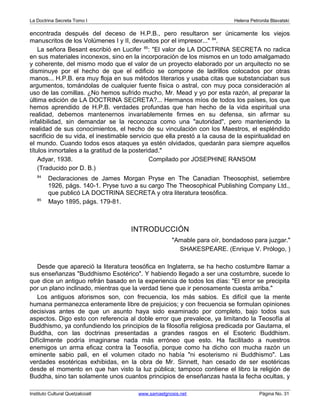 La Doctrina Secreta Tomo I Helena Petronila Blavatski 
encontrada después del deceso de H.P.B., pero resultaron ser únicamente los viejos 
manuscritos de los Volúmenes I y II, devueltos por el impresor..." 84. 
La señora Besant escribió en Lucifer 85: "El valor de LA DOCTRINA SECRETA no radica 
en sus materiales inconexos, sino en la incorporación de los mismos en un todo amalgamado 
y coherente, del mismo modo que el valor de un proyecto elaborado por un arquitecto no se 
disminuye por el hecho de que el edificio se compone de ladrillos colocados por otras 
manos... H.P.B. era muy floja en sus métodos literarios y usaba citas que substanciaban sus 
argumentos, tomándolas de cualquier fuente física o astral, con muy poca consideración al 
uso de las comillas. ¿No hemos sufrido mucho, Mr. Mead y yo por esta razón, al preparar la 
última edición de LA DOCTRINA SECRETA?... Hermanos míos de todos los países, los que 
hemos aprendido de H.P.B. verdades profundas que han hecho de la vida espiritual una 
realidad, debemos mantenernos invariablemente firmes en su defensa, sin afirmar su 
infalibilidad, sin demandar se la reconozca como una "autoridad", pero manteniendo la 
realidad de sus conocimientos, el hecho de su vinculación con los Maestros, el espléndido 
sacrificio de su vida, el inestimable servicio que ella prestó a la causa de la espiritualidad en 
el mundo. Cuando todos esos ataques ya estén olvidados, quedarán para siempre aquellos 
títulos inmortales a la gratitud de la posteridad." 
Adyar, 1938. Compilado por JOSEPHINE RANSOM 
(Traducido por D. B.) 
84 Declaraciones de James Morgan Pryse en The Canadian Theosophist, setiembre 
1926, págs. 140-1. Pryse tuvo a su cargo The Theosophical Publishing Company Ltd., 
que publicó LA DOCTRINA SECRETA y otra literatura teosófica. 
85 Mayo 1895, págs. 179-81. 
INTRODUCCIÓN 
"Amable para oír, bondadoso para juzgar." 
SHAKESPEARE. (Enrique V. Prólogo, ) 
Desde que apareció la literatura teosófica en Inglaterra, se ha hecho costumbre llamar a 
sus enseñanzas "Buddhismo Esotérico". Y habiendo llegado a ser una costumbre, sucede lo 
que dice un antiguo refrán basado en la experiencia de todos los días: "El error se precipita 
por un plano inclinado, mientras que la verdad tiene que ir penosamente cuesta arriba." 
Los antiguos aforismos son, con frecuencia, los más sabios. Es difícil que la mente 
humana permanezca enteramente libre de prejuicios; y con frecuencia se formulan opiniones 
decisivas antes de que un asunto haya sido examinado por completo, bajo todos sus 
aspectos. Digo esto con referencia al doble error que prevalece, ya limitando la Teosofía al 
Buddhismo, ya confundiendo los principios de la filosofía religiosa predicada por Gautama, el 
Buddha, con las doctrinas presentadas a grandes rasgos en el Esoteric Buddhism. 
Difícilmente podría imaginarse nada más erróneo que esto. Ha facilitado a nuestros 
enemigos un arma eficaz contra la Teosofía, porque como ha dicho con mucha razón un 
eminente sabio pali, en el volumen citado no había "ni esoterismo ni Buddhismo". Las 
verdades esotéricas exhibidas, en la obra de Mr. Sinnett, han cesado de ser esotéricas 
desde el momento en que han visto la luz pública; tampoco contiene el libro la religión de 
Buddha, sino tan solamente unos cuantos principios de enseñanzas hasta la fecha ocultas, y 
Instituto Cultural Quetzalcoatl www.samaelgnosis.net Página No. 31 
 