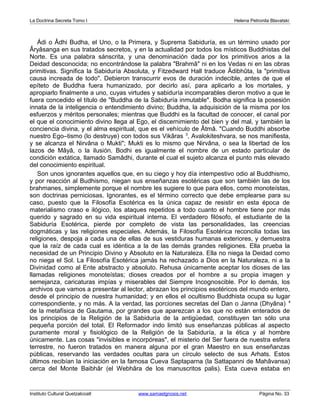 La Doctrina Secreta Tomo I Helena Petronila Blavatski 
Ádi o Âdhi Budha, el Uno, o la Primera, y Suprema Sabiduría, es un término usado por 
Âryâsanga en sus tratados secretos, y en la actualidad por todos los místicos Buddhistas del 
Norte. Es una palabra sánscrita, y una denominación dada por los primitivos arios a la 
Deidad desconocida; no encontrándose la palabra "Brahmâ" ni en los Vedas ni en las obras 
primitivas. Significa la Sabiduría Absoluta, y Fitzedward Hall traduce Âdibhûta, la "primitiva 
causa increada de todo". Debieron transcurrir evos de duración indecible, antes de que el 
epíteto de Buddha fuera humanizado, por decirlo así, para aplicarlo a los mortales, y 
apropiarlo finalmente a uno, cuyas virtudes y sabiduría incomparables dieron motivo a que le 
fuera concedido el título de "Buddha de la Sabiduría inmutable". Bodha significa la posesión 
innata de la inteligencia o entendimiento divino; Buddha, la adquisición de la misma por los 
esfuerzos y méritos personales; mientras que Buddhi es la facultad de conocer, el canal por 
el que el conocimiento divino llega al Ego, el discernimiento del bien y del mal, y también la 
conciencia divina, y el alma espiritual, que es el vehículo de Âtmâ. "Cuando Buddhi absorbe 
nuestro Ego–tismo (lo destruye) con todos sus Vikâras 3, Avalokiteshvara, se nos manifiesta, 
y se alcanza el Nirvâna o Mukti"; Mukti es lo mismo que Nirvâna, o sea la libertad de los 
lazos de Mâyâ, o la ilusión. Bodhi es igualmente el nombre de un estado particular de 
condición extática, llamado Samâdhi, durante el cual el sujeto alcanza el punto más elevado 
del conocimiento espiritual. 
Son unos ignorantes aquellos que, en su ciego y hoy día intempestivo odio al Buddhismo, 
y por reacción al Budhismo, niegan sus enseñanzas esotéricas que son también las de los 
brahmanes, simplemente porque el nombre les sugiere lo que para ellos, como monoteístas, 
son doctrinas perniciosas. Ignorantes, es el término correcto que debe emplearse para su 
caso, puesto que la Filosofía Esotérica es la única capaz de resistir en esta época de 
materialismo craso e ilógico, los ataques repetidos a todo cuanto el hombre tiene por más 
querido y sagrado en su vida espiritual interna. El verdadero filósofo, el estudiante de la 
Sabiduría Esotérica, pierde por completo de vista las personalidades, las creencias 
dogmáticas y las religiones especiales. Además, la Filosofía Esotérica reconcilia todas las 
religiones, despoja a cada una de ellas de sus vestiduras humanas exteriores, y demuestra 
que la raíz de cada cual es idéntica a la de las demás grandes religiones. Ella prueba la 
necesidad de un Principio Divino y Absoluto en la Naturaleza. Ella no niega la Deidad como 
no niega el Sol. La Filosofía Esotérica jamás ha rechazado a Dios en la Naturaleza, ni a la 
Divinidad como al Ente abstracto y absoluto. Rehusa únicamente aceptar los dioses de las 
llamadas religiones monoteístas; dioses creados por el hombre a su propia imagen y 
semejanza, caricaturas impías y miserables del Siempre Incognoscible. Por lo demás, los 
archivos que vamos a presentar al lector, abrazan los principios esotéricos del mundo entero, 
desde el principio de nuestra humanidad; y en ellos el ocultismo Buddhista ocupa su lugar 
correspondiente, y no más. A la verdad, las porciones secretas del Dan o Janna (Dhyâna) 4 
de la metafísica de Gautama, por grandes que aparezcan a los que no están enterados de 
los principios de la Religión de la Sabiduría de la antigüedad, constituyen tan sólo una 
pequeña porción del total. El Reformador indo limitó sus enseñanzas públicas al aspecto 
puramente moral y fisiológico de la Religión de la Sabiduría, a la ética y al hombre 
únicamente. Las cosas "invisibles e incorpóreas", el misterio del Ser fuera de nuestra esfera 
terrestre, no fueron tratados en manera alguna por el gran Maestro en sus enseñanzas 
públicas, reservando las verdades ocultas para un círculo selecto de sus Arhats. Estos 
últimos recibían la iniciación en la famosa Cueva Saptaparna (la Sattapanni de Mahâvansa) 
cerca del Monte Baibhâr (el Webhâra de los manuscritos palis). Esta cueva estaba en 
Instituto Cultural Quetzalcoatl www.samaelgnosis.net Página No. 33 
 
