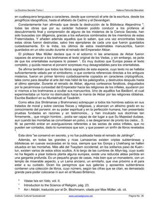 La Doctrina Secreta Tomo I Helena Petronila Blavatski 
en cualesquiera lenguajes o caracteres, desde que comenzó el arte de la escritura, desde los 
jeroglíficos ideográficos, hasta el alfabeto de Cadmo y el Devanâgari. 
Constantemente han afirmado que desde la destrucción de la Biblioteca Alejandrina 6, 
todas las obras que por su carácter hubieran podido conducir a los profanos al 
descubrimiento final y comprensión de alguno de los misterios de la Ciencia Secreta, han 
sido buscadas con diligencia, gracias a los esfuerzos combinados de los miembros de estas 
Fraternidades. Y añaden además aquellos que lo saben, que una vez encontradas todas 
estas obras fueron destruidas, salvo tres ejemplares de cada una que fueron guardados 
cuidadosamente. En la India, los últimos de estos inestimables manuscritos, fueron 
guardados en un sitio oculto durante el reinado del Emperador Akbar. 
El profesor Max Müller declara que ni el soborno ni las amenazas de Akbar fueron 
capaces de arrancar a los brahmanes el texto original de los Vedas, y sin embargo, se jacta 
de que los orientalistas europeos lo poseen 7. Es muy dudoso que Europa posea el texto 
completo, y quizás reserve el porvenir sorpresas muy desagradables para los orientalistas. 
Se afirma también que todos los libros sagrados de esta especie, cuyo texto no se hallaba 
suficientemente velado per el simbolismo, o que contenía referencias directas a los antiguos 
misterios, fueron en primer término cuidadosamente copiados en caracteres criptográficos, 
tales como para desafiar el arte del más hábil de los paleógrafos, y destruidos después hasta 
el último ejemplar. Durante el reinado de Akbar, algunos cortesanos fanáticos, disgustados 
por la pecaminosa curiosidad del Emperador hacia las religiones de los infieles, ayudaron por 
sí mismos a los brahmanes a ocultar sus manuscritos. Uno de aquéllos fue Badâonî, el cual 
experimentaba un horror no disimulado hacia la manía de Akbar por las religiones idólatras. 
Escribe Badâonî en su Muntakhab at Tawârikh: 
Como ellos (los Shrâmanas y Brahmanes) sobrepujan a todos los hombres sabios en sus 
tratados de moral y sobre ciencias físicas y religiosas, y alcanzan un altísimo grado en su 
conocimiento del porvenir, en su poder espiritual y en la perfección humana, han presentado 
pruebas fundadas en razones y en testimonios... y han inculcado sus doctrinas tan 
firmemente... que ningún hombre... podía ser capaz de dar lugar a que Su Majestad dudase, 
aun cuando las montañas se convirtiesen en polvo, o se desgarraran de pronto los cielos... S. 
M. se permitió entrar en averiguaciones referentes a las sectas de estos infieles, que no 
pueden ser contados, dado lo numerosos que son, y que poseen un sinfín de libros revelados 
8. 
Esta obra "se conservó en secreto, y no fue publicada hasta el reinado de Jahângir". 
Además, en todas las grandes y ricas Lamaserías existen criptas subterráneas y 
bibliotecas en cuevas excavadas en la roca, siempre que los Gonpa y Lhakhang se hallen 
situados en las montañas. Más allá del Tsaydam occidental, en los solitarios paso de Kuen– 
lun, existen varios de estos sitios ocultos. A lo largo de las cumbres de Altyn-tag, cuyo suelo 
no ha llegado a pisar todavía planta alguna europea, existe una reducida aldea perdida en 
una garganta profunda. Es un pequeño grupo de casas, más bien que un monasterio, con un 
templo de miserable aspecto, y un Lama anciano, un ermitaño, que vive próximo a él para 
estar a su cuidado. Dicen los peregrinos que sus galerías y aposentos subterráneos 
contienen una colección de libros, cuyo número, según las cifras que se citan, es demasiado 
grande para poder colocarse ni aun en el Museo Británico. 
6 Véase Isis sin Velo, vol. II. 
7 Introduction to the Science of Religión, pág. 23. 
8 Ain i Akbâri, traducido por el Dr. Blochmann, citado por Max Müller, ob. cit. 
Instituto Cultural Quetzalcoatl www.samaelgnosis.net Página No. 36 
 