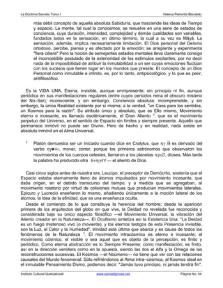 La Doctrina Secreta Tomo I Helena Petronila Blavatski 
más débil concepto de aquella absoluta Sabiduría, que trasciende las ideas de Tiempo 
y espacio. La mente, tal cual la conocemos, se resuelve en una serie de estados de 
conciencia, cuya duración, intensidad, complejidad y demás cualidades son variables, 
fundados todos en la sensación, en último término, la cual a su vez es Mâyâ. La 
sensación, además, implica necesariamente limitación. El Dios personal del Deísmo 
ortodoxo, percibe, piensa y es afectado por la emoción; se arrepiente y experimenta 
"fiera cólera" Pero la noción de semejantes estados mentales lleva claramente consigo 
el inconcebible postulado de la exterioridad de los estímulos excitantes, por no decir 
nada de la imposibilidad de atribuir la inmutabilidad a un ser cuyas emociones fluctúan 
con los sucesos que tienen lugar en los mundos que preside. El concepto de un Dios 
Personal como inmutable e infinito, es, por lo tanto, antipsicológico, y lo que es peor, 
antifilosófico. 
Es la VIDA UNA, Eterna, invisible, aunque omnipresente; sin principio ni fin, aunque 
periódica en sus manifestaciones regulares (entre cuyos períodos reina el obscuro misterio 
del No–Ser); inconsciente, y sin embargo, Conciencia absoluta; incomprensible, y sin 
embargo, la única Realidad existente por sí misma; a la verdad, "un Caos para los sentidos, 
un Kosmos para la razón". Su atributo único y absoluto, que es Ello mismo, Movimiento 
eterno e incesante, es llamado esotéricamente, el Gran Aliento 2, que es el movimiento 
perpetuo del Universo, en el sentido de Espacio sin límites y siempre presente. Aquello que 
permanece inmóvil no puede ser Divino. Pero de hecho y en realidad, nada existe en 
absoluto inmóvil en el Alma Universal. 
2 Platón demuestra ser un Iniciado cuando dice en Cratylus, que hg`H es derivado del 
verbo hg©4<, mover, correr, porque los primeros astrónomos que observaron los 
movimientos de los cuerpos celestes, llamaron a los planetas hg@Æ, dioses. Más tarde 
la palabra ha producido otra 8ºhg4" — el aliento de Dios. 
Casi cinco siglos antes de nuestra era, Leucipo, el preceptor de Demócrito, sostenía que el 
Espacio estaba eternamente lleno de átomos impulsados por movimiento incesante, que 
daba origen, en el debido transcurso del tiempo, y a medida que se agregaban, al 
movimiento rotatorio por virtud de colisiones mutuas que producían movimientos laterales. 
Epicuro y Lucrecio enseñaron lo mismo, añadiendo únicamente a la moción lateral de los 
átomos, la idea de la afinidad, que es una enseñanza oculta. 
Desde el comienzo de lo que constituye la herencia del hombre; desde la aparición 
primera de los arquitectos del globo en que vive, la Deidad no revelada fue reconocida y 
considerada bajo su único aspecto filosófico —el Movimiento Universal, la vibración del 
Aliento creador en la Naturaleza—. El Ocultismo sintetiza así la Existencia Una: "La Deidad 
es un fuego misterioso vivo (o moviente), y los eternos testigos de esta Presencia invisible, 
son la Luz, el Calor y la Humedad", trinidad esta última que abarca y es causa de todos los 
fenómenos de la Naturaleza 3. El movimiento intracósmico es eterno e incesante; el 
movimiento cósmico, el visible o sea aquel que es objeto de la percepción, es finito y 
periódico. Como eterna abstracción es lo Siempre Presente; como manifestación, es finito, 
así en la dirección venidera como en la opuesta, siendo las dos el Alfa y la Omega de las 
reconstrucciones sucesivas. El Kosmos —el Noúmeno— no tiene que ver con las relaciones 
causales del Mundo fenomenal. Sólo refiriéndonos al Alma intra–cósmica, al Kosmos ideal en 
el inmutable Pensamiento Divino, podemos decir: "Jamás tuvo principio, ni jamás tendrá fin". 
Instituto Cultural Quetzalcoatl www.samaelgnosis.net Página No. 54 
 