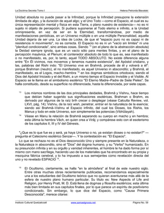La Doctrina Secreta Tomo I Helena Petronila Blavatski 
Unidad absoluta no puede pasar a la Infinidad, porque la Infinidad presupone la extensión 
ilimitada de algo, y la duración de aquel algo; y el Uno Todo —como el Espacio, el cual es su 
única representación mental y física en esta Tierra, o plano nuestro de existencia— no es ni 
sujeto ni objeto de percepción. Si pudiera suponerse al Todo eterno e infinito, a la Unidad 
omnipresente, en vez de ser en la Eternidad, transformándose, por medio de 
manifestaciones periódicas, en un Universo múltiple o en una múltiple Personalidad, aquella 
Unidad dejaría de ser una. La idea de Locke, de que el "espacio puro no es capaz ni de 
resistencia ni movimiento", no es correcta. El Espacio no es ni un "vacío sin limites" ni una 
"plenitud condicionada", sino ambas cosas. Siendo 13 (en el plano de la abstracción absoluta) 
la Deidad siempre ignota, que es un vacío sólo para mentes finitas, y en el plano de la 
percepción mayávica, el Plenum; el contenedor absoluto de todo lo que es, sea manifestado 
o no manifestado, es, por, lo tanto, aquel TODO ABSOLUTO. No existe diferencia alguna 
entre "En Él vivimos, nos movemos y tenemos nuestra existencia", del Apóstol cristiano, y 
las, palabras del Rishi indo: "El Universo vive en Brahmâ, procede de él y volverá a él": 
porque Brahman (neutro), el no manifestado, es aquel Universo in abscondito; y Brahmâ, el 
manifestado, es el Logos, macho–hembra 14 en los dogmas simbólicos ortodoxos; siendo el 
Dios del Apóstol Iniciado y el del Rishi, a un mismo tiempo el Espacio Invisible y el Visible. Al 
Espacio se le llama en el simbolismo esotérico "El Eterno Madre–Padre de Siete Pieles". Se 
halla constituido, desde su superficie no diferenciada, hasta la diferenciada, por siete capas. 
13 Los mismos nombres de las dos principales deidades, Brahmâ y Vishnu, hace tiempo 
que debían haber sugerido sus significaciones esotéricas. Brahman o Brahm, es 
derivado por algunos de la raíz brih crecer o desplegar (véase Calcutta Review, vol. 
LXVI, pág. 14); Vishnu, de la raíz wish, penetrar, entrar en la naturaleza de la esencia; 
siendo así Brahmâ–Vishnu el Espacio infinito, del cual los Dioses, los Rishis, los 
Manus y todo en este Universo, son simplemente las potencias (Vibhûtayah). 
14 Véase en Manu la relación de Brahmâ separando su cuerpo en macho y en hembra; 
esta última la hembra Vâch, en quien crea a Virâj; y compárese esto con el esoterismo 
de los capítulos II, III y IV del Génesis. 
"¿Que es lo que fue es y será, ya haya Universo o no, ya existan dioses o no existan?" — 
pregunta el Catecismo esotérico Senzar—. Y la contestación es: "El Espacio". 
Lo que se rechaza no es el Dios desconocido Uno y siempre presente en la Naturaleza, o 
la Naturaleza in abscondito, sino el "Dios" del dogma humano, y su "Verbo" humanizado. En 
su presunción infinita y en su orgullo y vanidad inherentes, el hombre le ha dado forma por sí 
mismo con mano sacrílega, haciendo uso de los materiales que ha encontrado en su propia y 
mezquina fábrica cerebral, y lo ha impuesto a sus semejantes como revelación directa del 
uno y no revelado ESPACIO 15. 
15 El Ocultismo, ciertamente, se halla "en la atmósfera" al final de este nuestro siglo. 
Entre otras muchas obras recientemente publicadas, recomendamos especialmente 
una a los estudiantes del Ocultismo teórico que no quieran aventurarse más allá de la 
esfera de nuestro plano humano particular. Su título es: New Aspects of Life and 
Religion, por Henry Pratt, M. D. Está llena de dogmas y filosofía esotéricos; esta última 
más bien limitada en sus capítulos finales, por lo que parece un espíritu de positivismo 
condicionado. Sin embargo, lo que dice del Espacio, como "Causa Primera 
Desconocida", merece citarse: 
Instituto Cultural Quetzalcoatl www.samaelgnosis.net Página No. 59 
 
