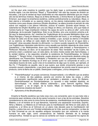 La Doctrina Secreta Tomo I Helena Petronila Blavatski 
(a) He aquí ante nosotros la cuestión que ha dado lugar a controversias escolásticas 
durante siglos. Los dos términos "Âlaya" y "Paramârtha" han sido las causas de división en 
escuelas, y de que la verdad se haya subdividido en más aspectos diferentes que por ningún 
otro de los términos místicos. Âlaya es el Alma del Mundo, o Anima Mundi, la Super-Alma de 
Emerson, que según la enseñanza esotérica, cambia periódicamente su naturaleza. Âlaya, si 
bien eterna e inmutable en su esencia interna, en los planos inalcanzables tanto para los 
hombres como para dioses cósmicos (Dhyâni–Buddhas), se altera durante el período de vida 
activa con respecto a los planos inferiores, incluso el nuestro. Durante aquel tiempo, no 
solamente los Dhyâni–Buddhas son uno con Âlaya en Alma y en Esencia, sino que hasta el 
hombre fuerte en Yoga (meditación mística) "es capaz de sumir su alma en ella", como dice 
Aryâsanga, de la escuela Yogâchârya. Esto no es Nirvâna, sino una condición próxima a él. 
De aquí la desavenencia. Así, mientras los Yogâchâryas de la escuela Mahâyâna dicen que 
Âlaya (Nyingpo y Tsang en tibetano) es la personificación del Vacío, y, sin embargo, Âlaya es 
la base de cada una de las cosas visibles e invisibles; y que, aunque es eterna e inmutable 
en su esencia, se refleja en cada objeto del Universo "como la luna en el agua clara y 
tranquila"; otras escuelas discuten la afirmación. Lo mismo sucede respecto de Paramârtha. 
Los Yogâchâryas interpretan este término como aquello que también depende de otras cosas 
(paratantra); y los Madhyamikas dicen que Paramârtha está limitado a Paranishpanna o 
Perfección Absoluta; es decir, en la exposición de estas "Dos Verdades" de las Cuatro, los 
primeros creen y sostienen que, en este plano, de todos modos existe sólo Samvritisatya, o 
la verdad relativa; y los segundos enseñan la existencia de Paramârthasatya, la Verdad 
Absoluta 18. "Ningún Arhat, o mendicante, puede alcanzar el conocimiento absoluto antes de 
identificarse con Paranirvâna; Parikalpita y Paratantra son sus dos grandes enemigos" 19. 
Parikalpita (en tibetano Kuntag) es el error que comete quien no comprende el vacío y la 
naturaleza ilusoria de todo; quien cree en la existencia de algo que no existe, por ejemplo, el 
No–Yo. Y Paratantra es aquello, sea lo que quiera, que existe únicamente gracias a una 
conexión causal o dependiente, y que tiene que desaparecer tan pronto cese la causa que lo 
producía, como la llama de un pabilo. Destrúyase o extíngase, y la luz desaparece. 
18 "Paramârthasatya" es propia conciencia; Svasamvedanâ, o la reflexión que se analiza 
a sí misma; de dos palabras, parama por encima de todas las cosas, y artha 
comprensión; significando satya el ser verdadero y absoluto, o esse. En tibetano, 
Paramârthasatya es Dondampaidenpa. Lo opuesto a esta realidad absoluta, es 
Samvritisatya —la verdad relativa solamente—; pues Samvriti significa "falso 
concepto", y es el origen, de la ilusión, Mâyâ; en tibetano Kundzabchidenpa, 
"apariencia creadora de ilusión". 
19 Aphorisms of the Bhodhisattvas. 
Enseña la filosofía esotérica que toda cosa vive y es consciente; pero no que toda vida y 
conciencia sean similares a las de los seres humanos ni aun a las de los animales. Nosotros 
consideramos la vida como la única forma de existencia, manifestándose en lo que llamamos 
Materia; o en el hombre en lo que llamamos, haciendo una separación incorrecta, Espíritu, 
Alma y Materia. La Materia es el Vehículo para la manifestación del Alma en este plano de 
existencia, y el Alma es el Vehículo en un plano más elevado para la manifestación del 
Espíritu; y estos tres son una Trinidad sintetizada por la Vida, que los compenetra. La idea de 
la Vida Universal es uno de aquellos antiguos conceptos que van volviendo a la mente 
humana en este siglo, como consecuencia de haberse libertado de la teología 
antropomórfica. Verdad es que la ciencia se contenta con trazar o presuponer los signos de 
Instituto Cultural Quetzalcoatl www.samaelgnosis.net Página No. 86 
 