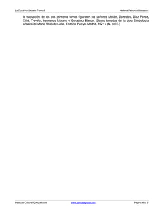 La Doctrina Secreta Tomo I Helena Petronila Blavatski 
la traducción de los dos primeros tomos figuraron los señores Melián, Dorestes, Díaz Pérez, 
Xifré, Treviño, hermanos Molano y González Blanco. (Datos tomadas de la obra Simbología 
Arcaica de Mario Roso de Luna, Editorial Pueyo, Madrid, 1921). (N. del E.) 
Instituto Cultural Quetzalcoatl www.samaelgnosis.net Página No. 9 
 