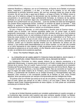 La Doctrina Secreta Tomo I Helena Petronila Blavatski 
sistemas filosóficos y religiosos, aun en el Cristianismo, el Espíritu de la Deidad, el principio 
activo, masculino y generador; y el éter, o el Alma de la materia, la luz del fuego 
simbolizando el principio femenino pasivo, del cual han emanado todas las cosas de este 
Universo. De ahí que el éter o agua sea la Madre, y el fuego el Padre. Sir William Jones (y 
antes que él la botánica antigua) ha demostrado que las semillas del Loto contienen, aun 
previamente a la germinación, hojas perfectamente formadas, la miniatura de las plantas 
perfectas en que se convertirán algún día; concediéndonos la Naturaleza de este modo un 
ejemplo de la preformación de sus productos...; pues las semillas de todas las fanerógamas 
que poseen flores propiamente dichas, contienen un embrión de planta ya formado 10. Esto 
explica la sentencia: "La Mâtripadma no se había aún henchido"; siendo generalmente 
sacrificada la forma a la idea interna o radical, en el simbolismo arcaico. 
El Loto o Padma es, además, un símil antiquísimo y favorito para el Cosmos mismo, y 
también para el hombre. Las razones populares dadas son, en primer lugar, el hecho 
justamente mencionado, o sea que la semilla del Loto contiene dentro de sí una miniatura 
perfecta de la planta futura, lo cual simboliza el hecho de que los prototipos espirituales de 
todas las cosas existen en el mundo inmaterial antes que se materialicen en la Tierra; y en 
segundo lugar, el hecho de que el Loto crece al través del agua, con su raíz en el Ilus o 
fango, y abre sus flores en el aire. El Loto simboliza así la vida del hombre y también la del 
Cosmos, puesto que la Doctrina Secreta enseña que los elementos de ambos son los 
mismos, y que ambos están desarrollándose en el mismo sentido. La raíz del Loto hundida 
en el cieno representa la vida material; el tallo lanzándose hacia arriba al través del agua, 
simboliza la existencia en el mundo astral; y la flor flotando sobre el agua y abriéndose hacia 
el cielo, es emblema de la existencia espiritual. 
10 Gross: The Heathen Religión, pág. 195. 
4. Su CORAZÓN NO SE HABÍA ABIERTO TODAVÍA PARA RECIBIR EL RAYO ÚNICO, Y 
CAER DESPUÉS, COMO TRES EN CUATRO, EN EL REGAZO DE MÂYÂ. 
La Substancia Primordial no había pasado todavía de su latencia precósmica a la 
objetividad diferenciada, ni siquiera para convertirse en el Protilo invisible (para el hombre al 
menos) de la ciencia. Pero en cuanto "suena la hora" y se vuelve receptora de la impresión 
Fohática del Pensamiento Divino (el Logos, o aspecto masculino del Anima Mundi, Âlaya), su 
"Corazón" se abre. Se diferencia, y los tres (Padre, Madre, Hijo) se convierten en Cuatro. He 
aquí el origen del doble misterio de la Trinidad y de la Inmaculada Concepción. El dogma 
primero y fundamental del Ocultismo es la Unidad Eniversal (u Homogeneidad) bajo tres 
aspectos. Esto conduce a una concepción posible de la Deidad, la cual, como Unidad 
absoluta, tiene que permanecer por siempre incomprensible para las inteligencias finitas. 
"Si quieres creer en el Poder que actúa en la raíz de una planta, o imaginar a la raíz oculta 
bajo el suelo, tienes que pensar en su tallo o tronco y en sus hojas y flores. No puedes 
imaginar aquel Poder independientemente de estos objetos. La Vida puede ser únicamente 
conocida por el Arbol de Vida..." 11. 
11 Precepts for Yoga. 
La idea de la Unidad Absoluta quedaría por completo quebrantada en nuestro concepto, si 
no tuviéramos algo concreto ante nuestros ojos para contener aquella Unidad. La Deidad, 
siendo absoluta, tiene que ser omnipresente; de aquí que no exista ni un átomo que no La 
Instituto Cultural Quetzalcoatl www.samaelgnosis.net Página No. 93 
 
