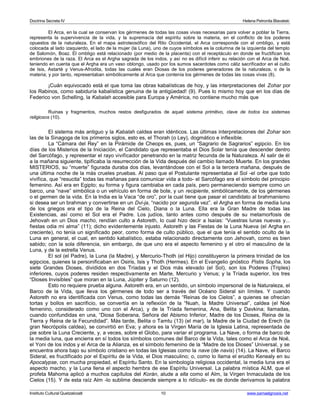 Doctrina Secreta IV Helena Petronila Blavatski 
El Arca, en la cual se conservan los gérmenes de todas las cosas vivas necesarias para volver a poblar la Tierra, 
representa la supervivencia de la vida, y la supremacía del espíritu sobre la materia, en el conflicto de los poderes 
opuestos de la naturaleza. En el mapa astroteosófico del Rito Occidental, el Arca corresponde con el ombligo, y está 
colocada al lado izaquierdo, el lado de la mujer (la Luna), uno de cuyos símbolos es la columna de la izquierda del templo 
de Salomón, Boaz. El ombligo está relacionado (por medio de la placenta) con el receptáculo en donde se fructifican los 
embriones de la raza. El Arca es el Argha sagrada de los indos, y así no es difícil inferir su relación con el Arca de Noé, 
teniendo en cuenta que el Argha era un vaso oblongo, usado por los sumos sacerdotes como cáliz sacrificador en el culto 
de Isis, Astarté y Venus-Afrodita, todas las cuales eran Diosas de los poderes generadores de la naturaleza, o de la 
materia; y por tanto, representaban simbólicamente al Arca que contenía los gérmenes de todas las cosas vivas (8). 
¡Cuán equivocado está el que toma las obras kabalísticas de hoy, y las interpretaciones del Zohar por 
los Rabinos, como sabiduría kabalística genuina de la antigüedad! (9). Pues lo mismo hoy que en los días de 
Federico von Schelling, la Kabalah accesible para Europa y América, no contiene mucho más que 
Ruinas y fragmentos, muchos restos desfigurados de aquel sistema primitivo, clave de todos los sistemas 
religiosos (10). 
El sistema más antiguo y la Kabalah caldea eran idénticos. Las últimas interpretaciones del Zohar son 
las de la Sinagoga de los primeros siglos, esto es, el Thorah (o Ley), dogmático e inflexible. 
La “Cámara del Rey” en la Pirámide de Cheops es, pues, un “Sagrario de Sagrarios” egipcio. En los 
días de los Misterios de la Iniciación, el Candidato que representaba el Dios Solar tenía que descender dentro 
del Sarcófago, y representar el rayo vivificador penetrando en la matriz fecunda de la Naturaleza. Al salir de él 
a la mañana siguiente, tipificaba la resurrección de la Vida después del cambio llamado Muerte. En los grandes 
MISTERIOS, su “muerte” figurada duraba dos días, levantándose con el Sol a la tercera mañana, después de 
una última noche de la más crueles pruebas. Al paso que el Postulante representaba al Sol -el orbe que todo 
vivifica, que “resucita” todas las mañanas para comunicar vida a todo- el Sarcófago era el símbolo del principio 
femenino. Así era en Egipto; su forma y figura cambiaba en cada país, pero permaneciendo siempre como un 
barco, una “nave” simbólica o un vehículo en forma de bote, y un recipiente, simbólicamente, de los gérmenes 
o el germen de la vida. En la India es la Vaca “de oro”, por la cual tiene que pasar el candidato al brahmanismo 
si desea ser un brahman y convertirse en un Dvi-ja, “nacido por segunda vez”. el Argha en forma de media luna 
de los griegos era el tipo de la Reina del Cielo, Diana o la Luna. Ella era la Gran Madre de todas las 
Existencias, así como el Sol era el Padre. Los judíos, tanto antes como después de su metamorfosis de 
Jehovah en un Dios macho, rendían culto a Astoreth, lo cual hizo decir a Isaías: “Vuestras lunas nuevas y... 
fiestas odia mi alma” (11); dicho evidentemente injusto. Astoreth y las Fiestas de la Luna Nueva (el Argha en 
creciente), no tenía un significado peor, como forma de culto público, que el que tenía el sentido oculto de la 
Luna en general, el cual, en sentido kabalístico, estaba relacionado directamente con Jehovah, como es bien 
sabido; con la sola diferencia, sin embargo, de que uno era el aspecto femenino y el otro el masculino de la 
Luna, y de la estrella Venus. 
El sol (el Padre), la Luna (la Madre), y Mercurio-Thoth (el Hijo) constituyeron la primera trinidad de los 
egipcios, quienes la personificaban en Osiris, Isis y Thoth (Hermes). En el Evangelio gnóstico Pistis Sopha, los 
siete Grandes Dioses, divididos en dos Tríadas y el Dios más elevado (el Sol), son los Poderes (Triples) 
inferiores, cuyos poderes residen respectivamente en Marte, Mercurio y Venus; y la Tríada superior, los tres 
“Dioses Invisibles” que moran en la Luna, Júpiter y Saturno (12). 
Esto no requiere prueba alguna. Astoreth era, en un sentido, un símbolo impersonal de la Naturaleza, el 
Barco de la Vida, que lleva los gérmenes de todo ser a través del Océano Sideral sin límites. Y cuando 
Astoreth no era identificada con Venus, como todas las demás “Reinas de los Cielos”, a quienes se ofrecían 
tortas y bollos en sacrificio, se convertía en la reflexión de la “Nuah, la Madre Universal”, caldea (el Noé 
femenino, considerado como uno con el Arca), y de la Tríada femenina, Ana, Belita y Davkina; llamadas, 
cuando confundidas en una, “Diosa Soberana, Señora del Abismo Inferior, Madre de los Dioses, Reina de la 
Tierra y Reina de la Fecundidad”. Más tarde, Belita o Tamtu (13) (el mar), la Madre de la Ciudad de Erech (la 
gran Necrópolis caldea), se convirtió en Eva; y ahora es la Virgen María de la Iglesia Latina, representada de 
pie sobre la Luna Creciente, y, a veces, sobre el Globo, para variar el programa. La Nave, o forma de barco de 
la media luna, que encierra en sí todos los símbolos comunes del Barco de la Vida, tales como el Arca de Noé, 
el Yoni de los indos y el Arca de la Alianza, es el símbolo femenino de la “Madre de los Dioses” Universal, y se 
encuentra ahora bajo su símbolo cristiano en todas las Iglesias como la nave (de navis) (14). La Nave, el Barco 
Sideral, es fructificado por el Espíritu de la Vida, el Dios masculino; o, como lo llama el erudito Kenealy en su 
Apocalypse, con mucha propiedad, el Espíritu Santo. En la simbología religiosa occidental, la media luna era el 
aspecto macho, y la Luna llena el aspecto hembra de ese Espíritu Universal. La palabra mística ALM, que el 
profeta Mahoma aplicó a muchos capítulos del Korán, alude a ella como el Alm, la Virgen Inmaculada de los 
Cielos (15). Y de esta raíz Alm -lo sublime desciende siempre a lo ridículo- es de donde derivamos la palabra 
Instituto Cultural Quetzalcoatl 10 www.samaelgnosis.net 
 