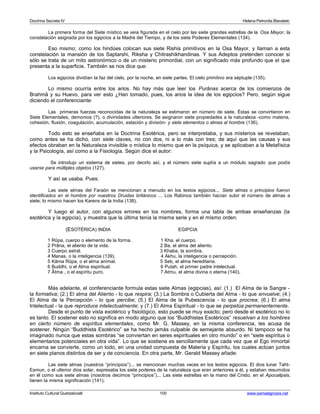 Doctrina Secreta IV Helena Petronila Blavatski 
La primera forma del Siete místico se veía figurada en el cielo por las siete grandes estrellas de la Osa Mayor, la 
constelación asignada por los egipcios a la Madre del Tiempo, y de los siete Poderes Elementales (134). 
Eso mismo; como los hindúes colocan sus siete Rishis primitivos en la Osa Mayor, y llaman a esta 
constelación la mansión de los Saptarshi, Riksha y Chitrashikhandinas. Y sus Adeptos pretenden conocer si 
sólo se trata de un mito astronómico o de un misterio primordial, con un significado más profundo que el que 
presenta a la superficie. También se nos dice que: 
Los egipcios dividían la faz del cielo, por la noche, en siete partes. El cielo primitivo era séptuple (135). 
Lo mismo ocurría entre los arios. No hay más que leer los Purânas acerca de los comienzos de 
Brahmâ y su Huevo, para ver esto ¿Han tomado, pues, los arios la idea de los egipcios? Pero, según sigue 
diciendo el conferenciante: 
Las primeras fuerzas reconocidas de la naturaleza se estimaron en número de siete. Éstas se convirtieron en 
Siete Elementales, demonios (?), o divinidades ulteriores. Se asignaron siete propiedades a la naturaleza -como materia, 
cohesión, fluxión, coagulación, acumulación, estación y división- y siete elementos o almas al hombre (136). 
Todo esto se enseñaba en la Doctrina Esotérica, pero se interpretaba, y sus misterios se revelaban, 
como antes se ha dicho, con siete claves, no con dos, ni a lo más con tres; de aquí que las causas y sus 
efectos obraban en la Naturaleza invisible o mística lo mismo que en la psíquica, y se aplicaban a la Metafísica 
y la Psicología, así como a la Fisiología. Según dice el autor: 
Se introdujo un sistema de sietes, por decirlo así, y el número siete suplía a un módulo sagrado que podía 
usarse para múltiples objetos (127). 
Y así se usaba. Pues: 
Las siete almas del Faraón se mencionan a menudo en los textos egipcios... Siete almas o principios fueron 
identificados en el hombre por nuestros Druidas británicos ... Los Rabinos también hacían subir el número de almas a 
siete; lo mismo hacen los Karens de la India (138). 
Y luego el autor, con algunos errores en los nombres, forma una tabla de ambas enseñanzas (la 
esotérica y la egipcia), y muestra que la última tenía la misma serie y en el mismo orden. 
(ESOTÉRICA) INDIA EGIPCIA 
1 Rûpa, cuerpo o elemento de la forma. 1 Kha, el cuerpo. 
2 Prâna, el aliento de la vida. 2 Ba, el alma del aliento. 
3 Cuerpo astral. 3 Khaba, la sombra. 
4 Manas, o la inteligencia (139). 4 Akhu, la inteligencia o percepción. 
5 Kâma Rûpa, o el alma animal. 5 Seb, el alma hereditaria. 
6 Buddhi, o el Alma espiritual. 6 Putah, el primer padre intelectual. 
7 Âtma , o el espíritu puro. 7 Atmu, el alma divina o eterna (140). 
Más adelante, el conferenciante formula estas siete Almas (egipcias), así: (1.) El Alma de la Sangre - 
la formativa; (2.) El alma del Aliento - lo que respira; (3.) La Sombra o Cubierta del Alma - lo que envuelve; (4.) 
El Alma de la Percepción - lo que percibe; (5.) El Alma de la Pubescencia - lo que procrea; (6.) El alma 
Intelectual - la que reproduce intelectualmente; y (7.) El Alma Espiritual - lo que se perpetúa permanentemente. 
Desde el punto de vista exotérico y fisiológico, esto puede se muy exacto; pero desde el esotérico no lo 
es tanto. El sostener esto no significa en modo alguno que los “Buddhistas Esotéricos” resuelvan a los hombres 
en cierto número de espíritus elementales, como Mr. G. Massey, en la misma conferencia, les acusa de 
sostener. Ningún “Buddhista Esotérico” se ha hecho jamás culpable de semejante absurdo. Ni tampoco se ha 
imaginado nunca que estas sombras “se conviertan en seres espirituales en otro mundo” o en “siete espíritus o 
elementarios potenciales en otra vida”. Lo que se sostiene es sencillamente que cada vez que el Ego inmortal 
encarna se convierte, como un todo, en una unidad compuesta de Materia y Espíritu, los cuales actúan juntos 
en siete planos distintos de ser y de conciencia. En otra parte, Mr. Gerald Massey añade: 
Las siete almas (nuestros “principios”)... se mencionan muchas veces en los textos egipcios. El dios lunar Taht- 
Esmun, o el ulterior dios solar, expresaba los siete poderes de la naturaleza que eran anteriores a él, y estaban resumidos 
en él como sus siete almas (nosotros decimos “principios”)... Las siete estrellas en la mano del Cristo, en el Apocalipsis, 
tienen la misma significación (141). 
Instituto Cultural Quetzalcoatl 100 www.samaelgnosis.net 
 