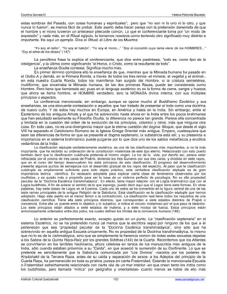 Doctrina Secreta IV Helena Petronila Blavatski 
estas sombras del Pasado, con cosas humanas y espirituales”; pero que “no son ni lo uno ni lo otro, y que 
nunca lo fueron”, es menos fácil de probar. Este aserto debe hacer pareja con la pretensión darwinista de que 
el hombre y el mono tuvieron un antecesor pitecoide común. Lo que el conferenciante toma por “un modo de 
expresión” y nada más, en el Ritual egipcio, lo tomamos nosotros como teniendo otro significado muy distinto e 
importante. He aquí un ejemplo. Dice el Ritual, el Libro de los Muertos: 
“Yo soy el ratón”. “Yo soy el halcón”. “Yo soy el mono...” “Soy el cocodrilo cuya lama viene de los HOMBRES...” 
“Soy el alma de los dioses” (147). 
La penúltima frase la explica el conferenciante, que dice entre paréntesis, “esto es, como tipo de la 
inteligencia”, y la última como significando “el Horus, o Cristo, como la resultante de todo”. 
La enseñanza Oculta contesta: Significa mucho más. 
En primer término corrobora ello la enseñanza de que, mientras que la Mónada humana ha pasado en 
el Globo A y demás, en la Primera Ronda, a través de todos los tres reinos -el mineral, el vegetal y el animal-, 
en esta nuestra Cuarta Ronda, todos los mamíferos han surgido del Hombre, si la criatura semietérea, 
multiforme, que encerraba la Mónada humana, de las dos primeras Razas, puede ser considerada como 
Hombre. Pero tiene que llamársele así; pues en el lenguaje esotérico no es la forma de carne, sangre y huesos 
que ahora se llama hombre, el HOMBRE verdadero, sino la MÓNADA divina interna, con sus múltiples 
principios o aspectos. 
La conferencia mencionada, sin embargo, aunque se opone mucho al Buddhismo Esotérico y sus 
enseñanzas, es una elocuente contestación a aquellos que han tratado de presentar el todo como una doctrina 
de nuevo cuño. Y de estos hay muchos en Europa, en América y hasta en la India. Sin embargo, entre el 
Esoterismo de los antiguos Arhats y el que ha sobrevivido hasta ahora en la India entre los pocos brahmanes 
que han estudiado seriamente su Filosofía Oculta, la diferencia no parece tan grande. Parece ella concentrada 
y limitada en la cuestión del orden de la evolución de los principios, cósmico y otros, más que ninguna otra 
cosa. En todo caso, no es una divergencia mayor que la eterna cuestión del dogma filioque, que desde el siglo 
VIII ha separado el Catolicismo Romano de la Iglesia Griega Oriental más antigua. Empero, cualesquiera que 
sean las diferencias de forma en que se presente el dogma septenario, la substancia está allí; y su presencia e 
importancia en el sistema brahmánico puede juzgarse por lo que dice uno de los sabios metafísicos y eruditos 
vedantinos de la India: 
La clasificación séptuple verdaderamente esotérica, es una de las clasificaciones más importantes, si no la más 
importante, que ha recibido su ordenación de la constitución misteriosa de este tipo eterno. Relacionado con esto puedo 
también decir que la clasificación cuádruple pretende el mismo origen. La luz de la vida, por decirlo así, parece estar 
refractada por el prisma de tres caras de Prakriti, teniendo los tres Gunams por sus tres caras, y dividida en siete rayos, 
que en el curso del tiempo desenvuelven los siete principios de esta clasificación. El progreso del desenvolvimiento 
presenta algunos puntos de semejanza con el desarrollo gradual de los rayos del espectro. Al paso que la clasificación 
cuádruple es ampliamente suficiente para todo objeto práctico, esta verdadera clasificación séptuple es de gran 
importancia teórica científica. Es necesario adoptarla para explicar cierta clase de fenómenos observados por los 
ocultistas, y es quizás más a propósito para ser la base de un sistema perfecto de psicología. No es ella propiedad 
peculiar de la “Doctrina Esotérica transhimaláyica”. En efecto, tiene mayor relación con el Logos brahmánico que con el 
Logos buddhista. A fin de aclarar el sentido de lo que expongo, puedo decir aquí que el Logos tiene siete formas. En otras 
palabras, hay siete clases de Logos en el Cosmos. Cada uno de estos se ha convertido en la figura central de una de las 
siete ramas principales de la antigua Religión de la Sabiduría. Esta clasificación es la clasificación séptuple que hemos 
adoptado. Hago este aserto sin el menor temor a la contradicción. La clasificación real tiene todos los requisitos de una 
clasificación científica. Tiene ella siete principios distintos, que corresponden a siete estados distintos de Prajnâ o 
conciencia. Echa ella un puente entre lo objetivo y lo subjetivo, e indica el circuito misterioso por el que pasa la ideación. 
Los siete principios están aliados a siete estados de materia, y a siete modos de fuerza. Estos principios están 
armoniosamente ordenados entre dos polos, los cuales definen los límites de la conciencia humana (148). 
Lo anterior es perfectamente exacto, excepto quizás en un punto. La “clasificación septenaria” en el 
sistema Esotérico, no se ha pretendido nunca (al menos que la escritora sepa) por ninguno de los que a él 
pertenecen que sea “propiedad peculiar de la “Doctrina Esotérica transhimaláyica”, sino sólo que ha 
sobrevivido en aquella antigua Escuela únicamente. No es propiedad de la Doctrina transhimaláyica, lo mismo 
que no lo es de la cishimaláyica, sino que es simplemente la herencia común de todas estas escuelas dejadas 
a los Sabios de la Quinta Raza-Raíz por los grandes Siddhas (149) de la Cuarta. Recordemos que los Atlantes 
se convirtieron en los terribles hechiceros, ahora célebres en tantos de los manuscritos más antiguos de la 
India, sólo cuando estaban próximos a su “Caída”, en que acaeció la sumersión de su Continente. Lo que se 
pretende es sencillamente que la Sabiduría comunicada por “Los Divinos” -nacidos por los poderes de 
Kriyâshakti de la Tercera Raza, antes de su caída y separación de sexos- a los Adeptos del principio de la 
Cuarta Raza, ha permanecido en toda su prístina pureza en cierta Fraternidad. Estando la mencionada Escuela 
o Fraternidad estrechamente relacionada con cierta isla de un mar interior -en que creen tanto los indos como 
los buddhistas, pero llamada “mítica” por geógrafos y orientalistas- cuanto menos se hable de ello más 
Instituto Cultural Quetzalcoatl 102 www.samaelgnosis.net 
 